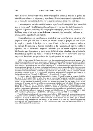 190

FEDERICO DE CASTRO Y BRAVO

terse a aquella medición (alcance de la investigación judicial). Esta es la que ha de
considerarse el aspecto subjetivo, y aquella otra la que constituye el aspecto objetivo
de la causa. El uno supone él otro, por lo que la confusión entre ellos será fácil.
La causa puede ser así considerada como: aquel propósito negocial que^ es medido
por la regla legal, y también como la regla que sirve para medir X dicho propósito
npgocial. Equívoco corriente y no sólo propio del lenguaje jurídico; así, cuando se
habla de un metro de algo, se puede hacer referencia bien a aquello con lo que se
mide, como a aquello otro ya medido.
Estas reflexiones no significan que sea indiferente seguir la teoría subjetiva o la
objetiva, sino que con ellas se trata de advertir sobre el peligro de una visión
incompleta o parcial de la figura de la causa. En efecto, la teoría subjetiva inclina a
no valorar debidamente la función limitadora y de vigilancia del Derecho sobre el
ejercicio de la autonomía negocial; mientras que la teoría objetiva conduce
fácilmente, ya a desconocer la importancia de la iniciativa privada o bien a limitar la
facultad investigadora del Juez, al contraste de lo hecho por los particulares con esos
esquemas formales a los que reducen los tipos legales de los negocios.
§ 250. La doctrina del Tribunal Supremo.—Las discusiones sobre la existencia de la causa y las
vacilaciones de la doctrina sobre la naturaleza subjetiva u objetiva de la causa encuentran su reflejo
en los considerandos de las decisiones judiciales. El respeto debido a la Ley hace desechar la teoría
anticausalista. "Cualquiera que sea el concepto que en el terreno meramente doctrinal merezca la
construcción de la teoría de la causa contractual, es lo cierto que en nuestro Derecho figura como un
elemento esencial del contrato, independiente de los demás que integran la relación obligatoria e
inconfundible con la voluntad y el motivo, por derivar ésta del querer y tener la causa un carácter
puramente objetivo. Y éste es el criterio que, a pesar de las teorías añticausalistas, prevalece en la
jurisprudencia de este Tribunal" (S. 22 febrero 1940; también S. 30 enero 1960).
En cambio, sobre la naturaleza de la causa la doctrina del Tribunal Supremo se presenta dividida.
En favor de la dirección objetiva se ha dicho que la causa no es "un querer individual orientado a la
consecución de cierto fin, sino el esquema de la relación establecida entre las partes", que se entiende
reside "en el contenido económico jurídico del negocio realizado" (S. 14 enero 1935). Se ha
destacado el "sentido objetivo y jurídico (no meramente psicológico o individual) del concepto de
causa" (S. 12 julio 1941) o su "carácter puramente objetivo" (S. 30 enero 1960; también S. 5 abril
1960). Por el contrario, pueden citarse un número no menor de expresiones que patrocinan la teoría
subjetiva, diciéndose, por ejemplo, ser "la idea matriz que late en nuestro ordenamiento jurídico", el
"que en definitiva proclama el imperio de la causa individual impulsiva y determinante" (S. 12 abril
1946; también S. 24 marzo y 24 abril 1950, 3 febrero y 23 noviembre 1961, 26 abril 1962).
También ha encontrado eco la corriente doctrinal sobre el doble aspecto de la causa, y después de
mencionar las tesis contrarias, subjetiva y objetiva, se ha dicho: "que los dos conceptos, objetivo y
subjetivo, no dejan de tener una cierta correlación, si se observa, de una parte, que el motivo
determinante debe traducirse en los hechos, lo que supone en el caso del contrato oneroso una
contrapartida real (cualquiera que sea su valor cuantitativo), y, por otra, que la contrapartida, o en el
caso del acto gratuito la ausencia de

 