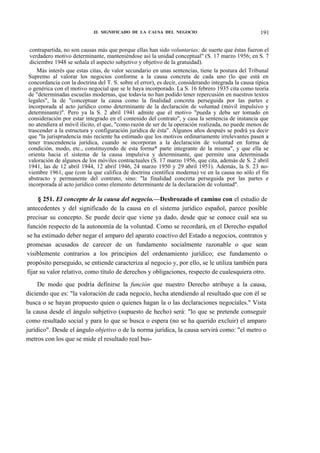 £L SIGNIFICADO DE LA CAUSA DEL NEGOCIO

191

contrapartida, no son causas más que porque ellas han sido voluntarias; de suerte que éstas fueron el
verdadero motivo determinante, manteniéndose así la unidad conceptual" (S. 17 marzo 1956; en S. 7
diciembre 1948 se señala el aspecto subjetivo y objetivo de la gratuidad).
Más interés que estas citas, de valor secundario en unas sentencias, tiene la postura del Tribunal
Supremo al valorar los negocios conforme a la causa concreta de cada uno (lo que está en
concordancia con la doctrina del T. S. sobre el error), es decir, considerando integrada la causa típica
o genérica con el motivo negocial que se le haya incorporado. La S. 16 febrero 1935 cita como teoría
de "determinadas escuelas modernas, que todavía no han podido tener repercusión en nuestros textos
legales", la de "conceptuar la causa como la finalidad concreta perseguida por las partes e
incorporada al acto jurídico como determinante de la declaración de voluntad (móvil impulsivo y
determinante)". Pero ya la S. 2 abril 1941 admite que el motivo "pueda y deba ser tomado en
consideración por estar integrado en el contenido del contrato", y casa la sentencia de instancia que
no atendiera al móvil ilícito, el que, "como razón de ser de la operación realizada, no puede menos de
trascender a la estructura y configuración jurídica de ésta". Algunos años después se podrá ya decir
que "la jurisprudencia más reciente ha estimado que los motivos ordinariamente irrelevantes pasen a
tener trascendencia jurídica, cuando se incorporan a la declaración de voluntad en forma de
condición, modo, etc., constituyendo de esta forma* parte integrante de la misma", y que ella se
orienta hacia el sistema de la causa impulsiva y determinante, que permite una determinada
valoración de algunos de los móviles contractuales (S. 17 marzo 1956, que cita, además de S. 2 abril
1941, las de 12 abril 1944, 12 abrif 1946, 24 marzo 1950 y 29 abril 1951). Además, la S. 23 noviembre 1961, que (con la que califica de doctrina científica moderna) ve en la causa no sólo el fin
abstracto y permanente del contrato, sino: "la finalidad concreta perseguida por las partes e
incorporada al acto jurídico como elemento determinante de la declaración de voluntad".

§ 251. El concepto de la causa del negocio.—Desbrozado el camino con el estudio de
antecedentes y del significado de la causa en el sistema jurídico español, parece posible
precisar su concepto. Se puede decir que viene ya dado, desde que se conoce cuál sea su
función respecto de la autonomía de la voluntad. Como se recordará, en el Derecho español
se ha estimado deber negar el amparo del aparato coactivo del Estado a negocios, contratos y
promesas acusados de carecer de un fundamento socialmente razonable o que sean
visiblemente contrarios a los principios del ordenamiento jurídico; ese fundamento o
propósito perseguido, se entiende caracteriza al negocio y, por ello, se le utiliza también para
fijar su valor relativo, como título de derechos y obligaciones, respecto de cualesquiera otro.
De modo que podría definirse la función que nuestro Derecho atribuye a la causa,
diciendo que es: "la valoración de cada negocio, hecha atendiendo al resultado que con él se
busca o se hayan propuesto quien o quienes hagan la o las declaraciones negocíales." Vista
la causa desde el ángulo subjetivo (supuesto de hecho) será: "lo que se pretende conseguir
como resultado social y para lo que se busca o espera (no se ha querido excluir) el amparo
jurídico". Desde el ángulo objetivo o de la norma jurídica, la causa servirá como: "el metro o
metros con los que se mide el resultado real bus-

 