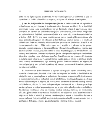 192

FEDERICO DE CASTRO Y BRAVO

cadu con la regla negocial establecida por la voluntad privada", y conforme al que se
determinará la validez o invalidez del negocio y el tipo de eficacia que le corresponda.
§ 252. La justificación del concepto específico de la causa.—Uno de los argumentos
utilizados con mejor éxito por la teoría contraria a la causa ha sido el de su inutilidad
conceptual, ya que viene a confundirse o ser un duplicado, origen de equívocos, de otros
conceptos, del objeto o del contenido del negocio. Estas censuras, como se vio, han podido
ser rechazadas con facilidad, en cuanto referidas a la causa tal y como la caracterizan los
artículos 1.262 y 1.274; pero ha de considerarse de nuevo, cuando el Derecho atiende a la
causa concreta del negocio. En este caso, el Juez habrá de tener en cuenta si el objeto del
contrato está fuera del comercio o si los servicios pactados son contrarios a la ley o a las
buenas costumbres (art. 1.271), deberá apreciar el sentido y el alcance de los pactos,
cláusulas y condiciones que se hayan establecido y los derechos, obligaciones y cargas que
de ellos resulten. Es decir, que para calibrar la causa de cada negocio, se deberá atender a su
objeto y a su contenido. Mas esto no significa que los conceptos de objeto y de contenido se
identifican con el de causa y lo hacen superfluo. Sus diferencias son evidentes. El objeto es
la materia social sobre la que recaerá el vínculo creado, que por ello no se confunde con la
causa. Esta se refiere también a algo distinto y que está fuera del contenido del negocio; se
trata del por qué y para qué del negocio (p. ej., compra para casa de lenocinio, préstamo
para juego prohibido).
La interconexión de los elementos o aspectos del negocio, objeto, contenido y causa,
como la existente entre la causa y los vicios del negocio, no prueba la inutilidad de su
distinción, sino lo inadecuado de su aislamiento. La causa en su aspecto subjetivo (elemento
o requisito del supuesto de he-hecho), atiende a todo lo que constituye el negocio y a lo que
resulte constituido por el negocio, en cuanto pueda determinar el carácter social y jurídico
de lo declarado y hecho. Por tanto, no importará por sí mismo cuál sea el destino que se haya
de dar o a lo que se refiera la prestación, que sea lo convenido sobre los poderes atribuidos o
los vínculos constituidos sobre las personas, calidad, cantidad, plazos de las prestaciones,
etc., etc., pero habrán de ser tenidos en cuenta si, por alguno de ellos, puede tacharse el
negocio de ilícito o inmoral, y también cuando según el objeto, el contenido e incluso la
misma voluntad (intencionalidad, conocimiento) resulta aplicable un determinado tipo o
calificación de la causa (distinto quizás al esquema o nombre utilizado o dado).

 