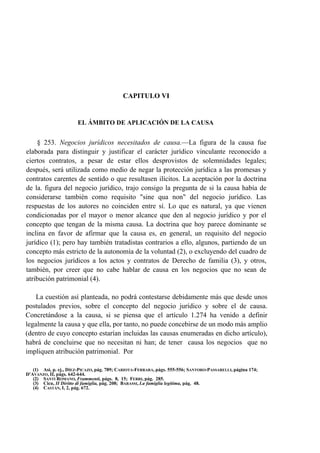 CAPITULO VI

EL ÁMBITO DE APLICACIÓN DE LA CAUSA

§ 253. Negocios jurídicos necesitados de causa.—La figura de la causa fue
elaborada para distinguir y justificar el carácter jurídico vinculante reconocido a
ciertos contratos, a pesar de estar ellos desprovistos de solemnidades legales;
después, será utilizada como medio de negar la protección jurídica a las promesas y
contratos carentes de sentido o que resultasen ilícitos. La aceptación por la doctrina
de la. figura del negocio jurídico, trajo consigo la pregunta de si la causa había de
considerarse también como requisito "sine qua non" del negocio jurídico. Las
respuestas de los autores no coinciden entre sí. Lo que es natural, ya que vienen
condicionadas por el mayor o menor alcance que den al negocio jurídico y por el
concepto que tengan de la misma causa. La doctrina que hoy parece dominante se
inclina en favor de afirmar que la causa es, en general, un requisito del negocio
jurídico (1); pero hay también tratadistas contrarios a ello, algunos, partiendo de un
concepto más estricto de la autonomía de la voluntad (2), o excluyendo del cuadro de
los negocios jurídicos a los actos y contratos de Derecho de familia (3), y otros,
también, por creer que no cabe hablar de causa en los negocios que no sean de
atribución patrimonial (4).
La cuestión así planteada, no podrá contestarse debidamente más que desde unos
postulados previos, sobre el concepto del negocio jurídico y sobre el de causa.
Concretándose a la causa, si se piensa que el artículo 1.274 ha venido a definir
legalmente la causa y que ella, por tanto, no puede concebirse de un modo más amplio
(dentro de cuyo concepto estarían incluidas las causas enumeradas en dicho artículo),
habrá de concluirse que no necesitan ni han; de tener causa los negocios que no
impliquen atribución patrimonial. Por
(1) Así, p. ej., DÍEZ-PICAZO, pág. 789; CARIOTA-FERRARA, págs. 555-556; SANTORO-PASSARELLI, página 174;
D'AVANZO, II, págs. 642-644.
(2) SANTI ROMANO, Frammenti, págs. 8, 15; FERRI, pág. 285.
(3) Cicu, II Diritto di famiglia, pág. 208; BARASSI, La famiglia legitima, pág. 48.
(4) CASTÁN, I, 2, pág. 672.

 