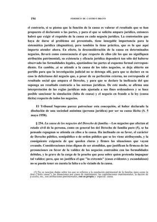 194

FEDERICO DE CASTRO Y BRAVO

el contrario, si se piensa que la función de la causa es valorar el resultado que se han
propuesto el declarante o las partes, y para el que se solicita amparo jurídico, entonces
habrá que exigir el requisito de la causa en cada negocio jurídico. La contestación que
haya de darse al problema así presentado, tiene innegable importancia para la
sistemática jurídica (dogmática), pero también la tiene práctica, que es la que aquí
importa atender ahora. En efecto, la desconsideración de la causa en determinados
negocios, llevará como consecuencia el que respecto de ellos (de los que no signifiquen
atribución patrimonial), su existencia y eficacia jurídica dependerá tan sólo del haberse
observado las formalidades legales, ajustándose las partes al esquema formal correspondiente. En cambio, ,si se atiende a la causa de los tales negocios, se deja abierto un
portillo para que la investigación judicial no se detenga allí, para que se declare en su
caso lo defectuoso del negocio que, a pesar de su perfección externa, no corresponda al
resultado social que ampara el Derecho, y para que se declare la ineficacia del que
suponga un resultado contrario a las normas jurídicas. De este modo, se afirma una
interpretación de las reglas jurídicas más ajustada a sus fines ordenadores y se hace
posible sancionar la simulación (falta de causa) y el negocio en fraude a la ley (causa
ilícita) respecto de todos los negocios.
El Tribunal Supremo parece patrocinar esta concepción, al haber declarado la
disolución de una sociedad anónima (persona jurídica) por ser su causa ilícita (S. 5
mayo 1958).
§ 254. La causa de los negocios del Derecho de familia.—Los negocios que afectan al
estado civil de la persona, como en general los del Derecho de familia puro (5), se ha
pensado repugnan se atienda en ellos a la causa. Ha inclinado en su favor, el carácter
de Derecho público, semipúblico o de orden público que se les viene atribuyendo, y la
consiguiente exigencia de que queden claras y firmes las situaciones que vayan
creando. Consideraciones éstas dignas de ser atendidas, que justifican la firmeza de las
presunciones en favor de la validez de los negocios contraídos con las formalidades
debidas, y lo grave de la carga de la prueba que pesa sobre quien pretenda impugnar
tal validez; pero, que no justifica el que "in extremis" (casos evidentes y escandalosos)
no se pueda tener en cuenta la falta o a lo viciado de la causa.
(5) No se suscitan dudas sobre los que se refieren a la regulación patrimonial de la familia; pues como la
dote ("dotis causa"), las donaciones por causa de matrimonio, las capitulaciones matrimoniales, la dación de
p.eculio, etc., son atribuciones patrimoniales, con su propia y especial causa.

 