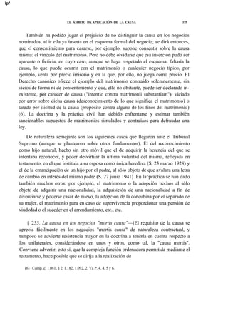 ip*

EL ÁMBITO DK APLICACIÓN DE LA CAUSA

195

También ha podido jugar el prejuicio de no distinguir la causa en los negocios
nominados, al ir ella ya inserta en el esquema formal del negocio; se dirá entonces,
que el consentimiento para casarse, por ejemplo, supone consentir sobre la causa
misma: el vínculo del matrimonio. Pero no debe olvidarse que esa inserción pudo ser
aparente o ficticia, en cuyo caso, aunque se haya respetado el esquema, faltaría la
causa, lo que puede ocurrir con el matrimonio o cualquier negocio típico, por
ejemplo, venta por precio irrisorio y en la que, por ello, no juega como precio. El
Derecho canónico ofrece el ejemplo del matrimonio contraído solemnemente, sin
vicios de forma ni de consentimiento y que, ello no obstante, puede ser declarado inexistente, por carecer de causa ("intentio contra matrimonii substantiam"), viciado
por error sobre dicha causa (desconocimiento de lo que significa el matrimonio) o
tarado por ilicitud de la causa (propósito contra alguno de los fines del matrimonio)
(6). La doctrina y la práctica civil han debido enfrentarse y estimar también
sancionables supuestos de matrimonios simulados y contraíaos para defraudar una
ley.
De naturaleza semejante son los siguientes casos que llegaron ante el Tribunal
Supremo (aunque se plantearon sobre otros fundamentos). El del reconocimiento
como hijo natural, hecho sin otro móvil que el de adquirir la herencia del que se
intentaba reconocer, y poder desvirtuar la última voluntad del mismo, reflejada en
testamento, en el que instituía a su esposa como única heredera (S. 23 marzo 1928) y
el de la emancipación de un hijo por el padre, al sólo objeto de que avalara una letra
de cambio en interés del mismo padre (S. 27 junio 1941). En la^práctica se han dado
también muchos otros; por ejemplo, el matrimonio o la adopción hechos al sólo
objeto de adquirir una nacionalidad, la adquisición de una nacionalidad a fin de
divorciarse y poderse casar de nuevo, la adopción de la concubina por el separado de
su mujer, el matrimonio para en caso de supervivencia proporcionar una pensión de
viudedad o el suceder en el arrendamiento, etc., etc.
§ 255. La causa en los negocios "mortis causa"—(El requisito de la causa se
aprecia fácilmente en los negocios "mortis causa" de naturaleza contractual, y
tampoco se advierte resistencia mayor en la doctrina a tenerla en cuenta respecto a
los unilaterales, considerándose en unos y otros, como tal, la "causa mortis".
Conviene advertir, esto sí, que la compleja función ordenadora permitida mediante el
testamento, hace posible que se dirija a la realización de
(6) Comp. c. 1.081, § 2: 1.182, 1.092, 2. Ya P. 4, 4, 5 y 6.

 