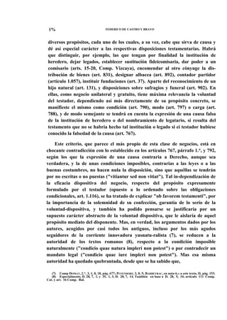1%

FEDERICO DE CASTRO Y BRAVO

diversos propósitos, cada uno de los cuales, a su vez, cabe que sirva de causa y
dé así especial carácter a las respectivas disposiciones testamentarias. Habrá
que distinguir, por ejemplo, las que tengan por finalidad la institución de
heredero, dejar legados, establecer sustitución fideicomisaria, dar poder a un
comisario (arts. 15-20, Comp. Vizcaya), encomendar al otro cónyuge la distribución de bienes (art. 831), designar albacea (art. 892), contador partidor
(artículo 1.057), instituir fundaciones (art. 37). Aparte del reconocimiento de un
hijo natural (art. 131), y disposiciones sobre sufragios y funeral (art. 902). En
ellas, como negocio unilateral y gratuito, tiene máxima relevancia la voluntad
del testador, dependiendo así más directamente de su propósito concreto, se
manifieste el mismo como condición (art. 790), modo (art. 797) o carga (art.
788), y de modo semejante se tendrá en cuenta la expresión de una causa falsa
de la institución de heredero o del nombramiento de legatario, si resulta del
testamento que no se habría hecho tal institución o legado si eí testador hubiese
conocido la falsedad de la causa (art. 767).
Este criterio, que parece el más propio de esta clase de negocios, está en
chocante contradicción con lo establecido en los artículos 767, párrafo 1.°, y 792,
según los que la expresión de una causa contraria a Derecho, aunque sea
verdadera, y la de unas condiciones imposibles, contrarias a las leyes o a las
buenas costumbres, no hacen nula la disposición, sino que aquéllas se tendrán
por no escritas o no puestas ("vitiantur sed non vitiat"). Tal in-dependización de
la eficacia dispositiva del negocio, respecto del propósito expresamente
formulado por el testador (opuesto a lo ordenado sobre las obligaciones
condicionales, art. 1.116), se ha tratado de explicar "ob favorem testamenti", por
la importancia de la solemnidad de su confección, garantía de lo serio de la
voluntad-dispositiva, y también ha podido pensarse se justificaría por un
supuesto carácter abstracto de la voluntad dispositiva, que le aislaría de aquel
propósito mediato del disponente. Mas, en verdad, los argumentos dados por los
autores, acogidos por casi todos los antiguos, incluso por los más agudos
seguidores de la corriente innovadora yusnatu-ralista (7), se reducen a la
autoridad de los textos romanos (8), respecto a la condición imposible
naturalmente ("condicio quae natura impleri non potest") o por contradecir un
mandato legal ("condicio quae iure impleri non potest"). Mas esa misma
autoridad ha quedado quebrantada, desde que se ha sabido que,
(7) Comp DOMAT, 2.*, 3, 1, 8, 18, pág. 677; PUFENDORF, 3, 8, 5; BARBEYRAC, en nota 6.» a este texto, II, pág. 153.
(8) Especialmente, D. 28, 7, 1, y 35, 1, 3; D. 28, 7, 14. También en base a D. 28, 5, 34; artículo 111 Comp.
Cat. y art. 16 Comp. Bal.

 