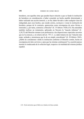 198

FEDERICO DE CASTRO Y BRAVO

herederos, son aquellas otras que pueden hacer relación a que se funde la institución
de herederos en consideración a haber cometido un hecho punible determinado y
haber realizado una acción inmoral, o, en fin, haber llevado a cabo cualquier clase de
indignidad, pues esos hechos, aun siendo ciertos, excluyen o vician la institución de
heredero, porque de lo contrario, aparecerían como recompensa de actos ilícitos o
inmorales y, por tanta, contrarios a Derecho" (S. 15 febrero 1928) (15). Ha entendido
también ineficaz un testamento, aplicando en Navarra la "macula infamiae" (C.
3,28,27) del Derecho romano (con preferencia a las disposiciones especiales navarras
que no la conocen, y al criterio del art. 757, C. c), dado tratarse de una "relación más
torpe, nefanda y monstruosa que la de un simple concubinato" (S. 20 febrero 1963).
¿Habrá de considerarse válida la institución conforme al Derecho común, hecha en
recompensa de tales servicios y para que las mismas continuasen? La cuestión parece
mostrar lo inadecuado de la solución legal, respecto a la totalidad del sistema jurídico
español.

(15) Ha de advertirse que el fallo no se funda en la frase acotada.

 