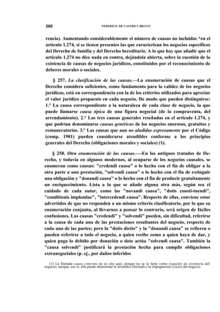 200

FEDERICO DE CASTRO Y BRAVO

rencia). Aumentando considerablemente el número de causas no incluidas *en el
artículo 1.274, si se tienen presentes las que caracterizan los negocios específicos
del Derecho de familia y del Derecho hereditario. A lo que hay que añadir que el
artículo 1.274 no dice nada en contra, dejándola abierta, sobre la cuestión de la
existencia de causas de negocios jurídicos, constituidos por el reconocimiento de
deberes morales o sociales.
§ 257. La clasificación de las causas.—La enumeración de causas que el
Derecho considera suficientes, como fundamento para la validez de los negocios
jurídicos, está en correspondencia con la de los criterios utilizados para apreciar
el valor jurídico propuesto en cada negocio. De modo que pueden distinguirse:
1.° La causa correspondiente a la naturaleza de cada clase de negocio, la que
puede llamarse causa típica de una figura negocial (de la compraventa, del
arrendamiento). 2.° Las tres causas generales reseñadas en el artículo 1.274, y
que podrían denominarse causas genéricas de los negocios onerosos, gratuitos y
remuneratorios. 3.° Las causas que aun no aludidas expresamente por el Código
(comp. 1901) pueden considerarse atendibles conforme a los principios
generales del Derecho (obligaciones morales y sociales) (1).
§ 258. Otra enumeración de las causas.—-En los antiguos tratados de Derecho, y todavía en algunos modernos, al ocuparse de los negocios causales, se
enumeran como causas: "credendi causa" o lo hecho con el fin de obligar a la
otra parte a una prestación, "solvendi causa" o lo hecho con el fin de extinguir
una obligación y "donandi causa" o lo hecho con el fin de producir gratuitamente
un enriquecimiento. Lista a la que se añade alguna otra más, según sea el
cuidado de cada autor, como las "novandi causa", "dotis consti-tuendi",
"conditionis implendae", "intercedendi causa". Respecto de ellas, conviene estar
advertidos de que no responden a un mismo criterio clasificatorio, por lo que su
enumeración conjunta, al llevarnos a pensar lo contrario, será origen de fáciles
confusiones. Las causas "credendi" y "solvendi" pueden, sin dificultad, referirse
a la causa de cada una de las prestaciones resultantes del negocio, respecto de
cada una de las partes; pero la "dotis dictio" y la "donandi causa" se refieren o
pueden referirse a todo el negocio, a quien recibe como a quien haya de dar, y
quien paga lo debido por donación o dote actúa "solvendi causa". También la
"causa solvendi" justificará la prestación hecha para cumplir obligaciones
extranegociales (p. ej., por daños inferidos
(1) La llamada causa concreta no se cita aquí, porque no se le tiene como requisito de existencia del
negocio; aunque, eso sí, ella puede determinar la invalidez (ilicitud) o la impugnación (vicio) del negocio.

 