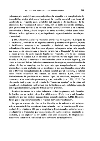 LA CAUSA SUFICIENTE PARA LA VALIDEZ DEL NEGOCIO

201

culposamente, multa). Las causas referidas a la novación y al cumplimiento de
la condición, atañen al desenvolvimiento de la relación negocial y no tienen el
significado de requisito para lajvalidez del negocio o de justificante de la
prestación. La "intercedendi causa" tiene, por su parte, un sentido ambiguo,
pues puede estar referida a la relación entre fiador y acreedor, a la existente
entre deudor y fiador, y hasta la que se da entre acreedor y fiador puede tener
diferente carácter (piénsese, p. ej., en la póliza del seguro de crédito, tomada por
el acreedor).
§ 259. "Numerus cktusus" y "numerus apertus" de los negados.—La figura de
la "stipulatio", como la de los negocios formales y abstractos en general, supone
la indiferencia respecto a su contenido y finalidad, con la consiguiente
indiscriminación entre ellos. La causa, al poner su impronta sobre cada negocio
que mide, según su naturaleza o tipo, los caracteriza y diferencia^ De este modo,
la causa propia de cada negocio legalmente regulado, será la que aparece
justificando su eficacia. En los sistemas que carecen de una regla como la del
artículo 1.274, hay la tendencia a considerarlas como las únicas legales y, por
tanto, a favorecer la idea del número cerrado de los negocios, no admitiéndose la
validez de los no recogidos en las leyes más que excepcionalmente; ya sea
apoyándose en una analogía con los nominados o por considerarlos amparados
por el Derecho consuetudinario. El sistema español, por el contrario, al valorar
como causas suficientes las citadas en dicho artículo 1.274, abre casi
ilimitadamente la posibilidad de nuevos tipos de contratos, respecto a su
estructura, a los resultados propuestos y a su contenido (arts. 1.091, 1.255). Por
ello, puede decirse que rige el criterio del "numerus apertus" en la esfera del
Derecho de obligaciones contractual, con la limitación antes señalada, impuesta
por exigencias formales, respecto de los negocios gratuitos.
La situación es otra en la esfera del estado civil de las personas y del Derecho
de familia, por su carácter de orden público (art. 1.814), y en la del Derecho
hereditario por sus posibles repercusiones generales (artículo 1.252). Respecto
de las que se impone severamente el régimen del "numerus clausus".
Lo que en nuestra doctrina se ha discutido es la existencia del número
abierto respecto de los negocios de trascendencia real. La cuestión quedó planteada al decir el artículo 609 que la propiedad y demás derechos sobre los bienes
se adquieren y transmiten por consecuencia de ciertos contratos mediante la
tradición, y no explicar la ley cuáles sean esos contratos. El Reglamento
hipotecario se refiere a "cualquier acto o contrato de trascendencia

 
