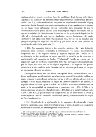 202

FEDERICO DE CASTRO Y BRAVO

real que, sin tener nombre propio en Derecho, modifique, desde luego o en lo futuro,
algunas de las facultades del dominio sobre bienes inmuebles o inherentes a derechos
reales" (art. 7.°); confirmando así una interpretación amplia del sistema del Código y
contraria a limitar los contratos con trascendencia real a los especialmente regulados
en las leyes. Estas referencias parecen suficientes para convencer de que lo
cuestionable no es la aptitud de cada clase de causa para originar un derecho real. Lo
que se ha dejado a las discusiones de la doctrina y a las presiones de la práctica, ha
sido el ir distinguiendo qué nuevas facultades, cargas, limitaciones del poder
dispositivo, son aptas para tener trascendencia real, por no ser de aquellas que
pongan en peligro la seguridad del tráfico y por poder, en su caso, ostentar los
requisitos formales de la publicidad (2).
§ 260. Los negocios típicos y los negocios atípicos.—La vieja distinción
romanista entre contratos nominados e innominados va siendo modernamente
desplazada por la de negocios típicos y negocios atípicos (3). Tomada de la
terminología de los penalistas, se centra con ella la atención en la estructura o
configuración del supuesto de hecho ("Tatbestand") tenido en cuenta por la
regulación legal. De modo que se considera como tipo del negocio el esquema fijado
por las leyes para cada una de las figuras negocíales. Los negocios que pueden
acomodarse a tales modelos serán llamados típicos, mientras que los que no encajen
en ninguno de ellos son los atípicos.
Los negocios típicos han sido vistos con especial favor; su coincidencia con la
figura legal supone que el resultado social propuesto goza del beneplácito jurídico, es
decir, su causa es considerada suficiente. La ley le ofrece, además, el apoyo de su
ejemplo y de su ayuda, mediante las reglas de Derecho dispositivo. En cambio, el
negocio atípico necesitará para su validez ser referido a una determinada causa, es
decir, a la reciprocidad de prestaciones o promesas (art. 1.274, 1.289), a la
remuneración de un servicio o beneficio (arts. 1.274, 622), a la níéra liberalidad (arts.
1.274, 1.289, 618), y posiblemente al cumplimiento de un deber moral o social, y
como negocios "nuevos" carecerán también del apoyo y complemento de las reglas
de Derecho dispositivo.
§ 261. Significado de la tipificación de los negocios.—La destacada y hasta
primaria significación que tiene el tipo legal al que se acomoda cada negocio, para la
valoración de su causa, no debe exagerarse hasta concluir
(2) Estas cuestiones exceden del marco de este estudio. Información sobre ellas en VALLET DE
GOYTISOLO, Estudios sobre derechos de cosas, págs. 99 y sigs.
(3) Frente a la general indiferencia de la antigua doctrina, BEKKER llamó la atención sobre la
importancia de los tipos de los negocios, II, § 97, págs. 117-132,

 