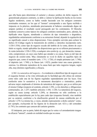 LA CAUSA SUFICIENTE PARA LA VALIDEZ DEL NEGOCIO

203

que ella basta para determinar el carácter y alcance jurídico de dicho negocia. El
generalizado prejuicio contrario, se debe a valorar la tipificación hecha en los textos
legales modernos, como se había venido haciendo con los antiguos contratos
nominados romanos; en los que el "nomen" correspondía a una figura recibida e
impuesta en la práctica, atendiendo precisamente al haberse considerado digno de
amparo jurídica el resultado social perseguido por los contratantes. El Derecho
moderno conserva como típicos los antiguos contratos nominados; pero, además, ha
tipificado otras figuras, atendiendo a criterios de tipo sistemático o dogmático,
regulándolas unitariamente conforme a su estructura formal, dejando la regulación de
su significado causal a otras disposiciones. Unos ejemplos servirán para aclarar lo
dicho» El Código regula la transmisión de créditos y derechos incorporales (arts.
1.526-1.536); como tipo de negocio excede del ámbito de la venta, dentro de cuyo
título se regula, siendo aplicables las disposiciones que no se refieren precisamente a
la venta (artículos 1.526-1.528), a cualquier otra cesión (p. ej., por donación, transacción, compromiso), en cuyo caso habrá que atender a su causa, fuera ya del tipo de
negocio de cesión-venta. Muy claramente se ve.rá lo dicho en aquellos tipos de
negocios que, como el mandato (arts. 1.711, 1.726), el simple préstamo (art. 1.740),
el depósito (art. 1.760) y la fianza (art. 1.823), pueden tener una causa gratuita u
onerosa. La diferente naturaleza de la causa hará que tales negocios tengan, según
ella, muy distintos significados y eficacia.
§ 262. La naturaleza del negocio.—La tendencia a identificar tipo de negocio con
el esquema formal, se ha visto reforzada por la facilidad que ello ofrece de estimar
como tales cada una de las figuras reguladas separadamente por las leyes. Esta
confusión entre lo sustantivo y lo meramente descriptivo o sistemático, podría
salvarse mejor empleando el término de naturaleza del negocio, que ya se utiliza por
el mismo Código (respecto al contrato, artículo 1.258, y a los derechos y obligaciones
contractuales, art. 1.257; también artículos 1.104, 1.128). La naturaleza del negocio,
según su causa (comp. artículo 1.289), se determina no sólo conforme a lo
establecido especialmente por la ley para cada tipo (esquema formal), sino también
por su carácter, conforme a la clasificación general de causas establecida por el
artículo 1.274. La misma ley, a veces, atiende expresamente a dicho carácter^ como,
por ejemplo, excluyendo de las figuras de la donación (art. 621) y del comodato
(1.741), los contratos que carecen del carácter gratuito.
El intérprete, por su parte, habrá dé negar que la venta o el arrendamiento tengan
su eficacia "natural", cuando en realidad resulta que su causa

 