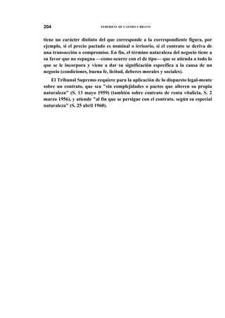 204

FEDERICO DE CASTRO Y BRAVO

tiene un carácter distinto del que corresponde a la correspondiente figura, por
ejemplo, si el precio pactado es nominal o irrisorio, si el contrato se deriva de
una transacción o compromiso. En fin, el término naturaleza del negocio tiene a
su favor que no repugna —como ocurre con el de tipo— que se atienda a todo lo
que se le incorpora y viene a dar su significación específica a la causa de un
negocio (condiciones, buena fe, licitud, deberes morales y sociales).
El Tribunal Supremo requiere para la aplicación de lo dispuesto legal-mente
sobre un contrato, que sea "sin complejidades o pactos que alteren su propia
naturaleza" (S. 13 mayo 1959) (también sobre contrato de renta vitalicia, S. 2
marzo 1956), y atiende "al fin que se persigue con el contrato. según su especial
naturaleza" (S. 25 abril 1960).

 
