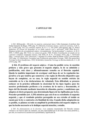 CAPITULO VIII

LOS NEGOCIOS ATIPICOS

§ 263. Bibliografía.—DUALDE, La materia contractual única. Libro homenaje al profesor don
Felipe Gemente de Diego, 1940, pág. 25. JORDANO, Contratos mixtos y unión de contratos, A D. C,
IV, 1 (1951) pág. 332; Los contratos atípleos, R. G. L. J., 101 (1953, julio-agosto), pág. 51. PÉREZ
SERRANO, El cotrato de hospedaje en su doble aspecto civil y mercantil, 1930. PERÉ RALUY,
Régimen jurídico de arrendamiento atípico. Arrendamientos "ad meliorandum" y similares, A. D. C,
XVI, 1 (1963), pág. 203. TUNC, Le contrat de garde, 1942. FUBINI, Contribución al estudio de los
contratos complejos (Llamados mixtos), trad. Polo, R. D. P., 18 (enero 1931), pág. 1. GENNARO
(De), / contratti misti, 1933. GRAZIANI, // mandato di crédito, Studi di Diritto civile e com-merciale,
1953, pág. 113. HOENIGER, Vorstudien zum Problem des gemischten Vertrage, 1902; Die gemischten
Vertrage in ihren Gundformen, 1910. SCHREIBER, Gemischte Vertrage in Reichsschuldrecht, J. J., 60
(1911), pág. 106.

§ 264. El problema del negocio atípico.—Como ha podido verse, la cuestión
primera y más grave que presenta el negocio atípico, la de su admisión y
justificación, está clara y afirmativamente resuelta en el Derecho español.
Queda la también importante de averiguar cuál haya de ser la regulación imperativa a la que tendría que someterse y las reglas de Derecho dispositivo que
hayan de completar, en su caso, la regla negocial en sentido estricto (la
contenida en la o las declaraciones de voluntad). Esta dificultad, se procura
soslayar en la práctica utilizando la elasticidad de los tipos legales; pues los
asesores profesionales prefieren a la aventura de lo nuevo y desconocido, el
logro del fin deseado mediante inserción de cláusulas, pactos y condiciones que
adapten al efecto propuesto una determinada figura de las tipificadas por la ley.
Proceder permitido (art. 1.255) mientras que con él no se extralimite el esquema
negocial, y que el resultado práctico perseguido no sea extraño al tenido en
cuenta por la ley o contrario a la finalidad de ésta. Cuando dicha adaptación no
es posible, se plantea en toda su amplitud la problemática del negocio atípico? la
que ha hecho necesario se le dedique especial atención y estudio.
§ 265. Su planteamiento en la doctrina.—Los contratos innominados del Derecho romano
vinieron a ser nuevos tipos de contratos, sin otra especialidad que la de tener una causa pretérita y,
por ello, no resuelven la cuestión de la posibilidad y significado de

 