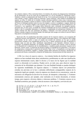 206

FEDERICO DE CASTRO Y BRAVO

los contratos atípicos. Ella se presenta frente a la tentativa de soslayar las disposiciones limitadoras
de las donaciones; así en los casos de la compraventa (1) y de la sociedad (2) "donationis causa";
lindantes o dentro ya plenamente del fraude de la ley. Con ocasión precisamente de las donaciones
entre marido y mujer, Ulpianó utiliza la expresión "causa conmixta", para señalar la posibilidad de
separar, en ellas, lo válido de lo inválido, cuando afectasen también a otras cosas o personas (3).
Siguiendo este ejemplo, lo glosa se refiere a "causas mixtas". Mas se deberá al prurito sistematizador
de Grocio el distinguir primero entre los actos los simples y mixtos o complejos, y separar, dentro de
éstos, a su vez, los mixtos simples o por accesión (4). Los comentaristas de Grocio (Heineccio, los
Cocceios) y sus seguidores (5) recogen dicha distinción; pero, criticando los ejemplos puestos,
muestran que, en unos casos, se trataba de contratos nombrados por las leyes (enfiteusis, contrato de
feudo) o por la costumbre (préstamo a la gruesa) o simplemente de prestaciones distintas en un
mismo contrato (de obra con suministro de trabajo y material) o de mera conexión de negocios
(fianza y prenda, respecto a la misma deuda). De modo que sólo escapa a su crítica el caso de venta a
bajo precio con propósito de donación.
Quizá por ello, los pandectistas descuidan ocuparse de los negocios atípicos, con excepción del
"negotium mixtum cum donatione"; los que tampoco preocupan, parece, á los redactores del Código
civil alemán. Se les vuelve a tener en cuenta con ocasión de contratos en los que se pactan
prestaciones extrañas a las consideradas por la ley (6); y, desde comienzos de siglo, la doctrina se
interesa cada vez más por ellos, atendiendo especialmente a los llamados contratos mixtos y
complejos. El problema planteado, sin embargo, desborda el ámbito del contrato, como lo advierte
ya lo discutido de la naturaleza de los heredamientos; y también puede presentarse respecto de la
donación "mortis causa", la partición de herencia ligada a la liquidación de ganaciales y con pactos
de compromiso o transacción, la partición de herencia "Ínter vivos", el testamento, en el que junto a
la institución de herederos, legados y mandas, puede haber partición de herencia, declaración de
pertenencia de bienes, constitución y dotación de fundaciones, reconocimiento de hijo natural, etc.

§ 266. Las clases de negocios atípicos.—Los intentos hechos de clasificar los negocios
atípicos no han resultado hasta ahora satisfactorios; posiblemente no cabe una clasificación
siquiera mínimamente exacta, dado lo diverso y lo nuevo de las figuras que la realidad
social va ofreciendo en la práctica. Pueden servir, en todo caso, para observar mejor la
extensión de las dificultades que plantean. Con esta finalidad limitada se pueden distinguir
las siguientes modalidades, de negocios atípicos: 1. Contratos típicos con prestaciones
extrañas (no previstas en la ley) o anómalas (difícilmente compaginables respecto de la
regulación legal) por ejemplo, venta de empresa con cláusula de no concurrencia, venta de
mercancía con obligación de devolver los envases, de transporte y almacenaje. 2. Contratos
externamente conexos; por ejemplo, estar realizados en el mismo documento, al mismo
tiempo, pero respecto a diversos objetos o relaciones jurídicas. 3. Contratos conexos en su
finalidad económica; por ejemplo, venta de ascensor u otra máquina y servicios de con(1)
(2)
(3)
(4)
(5)
(6)

D. 24, 1, 5, § 5; D. 24, 1, 32, §§ 25, 26; D. 18, 1, §§ 36 y 37.
D. 17, 2, 5, § 2; D. 24, 1, 32, § 24.
D. 24, 1, 5, § 2.
II, 12, §§ 1, 5, 6.
PUFENDORF, V, 2, 10: II, págs. 419 y sigs.; y sus anotadores.
Así, primeramente, respecto a los contratos de transporte (Schey) y de trabajo (Lotmar).

 