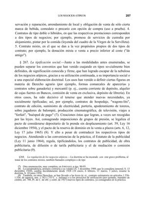 LOS NEGOCIOS ATIPICOS

207

servación y reparación, arrendamiento de local y obligación de venta de sólo cierta
marca de bebida, comodato o precario con opción de compra (uso a prueba). 4.
Contratos de tipo doble o híbridos, en que las respectivas prestaciones corresponden
a dos tipos de negocios; por ejemplo, promesa de servicios de custodia por
alojamiento, pintar por la comida (leyenda del cuadro de la Virgen de la Servilleta).
5. Contrato mixto, en el que se dan a la vez propósitos propios de dos tipos de
contrato; por ejemplo, la donación mixta o venta a precio inferior al coste ("de
amigo").
§ 267. La tipificación social.—Junto a las modalidades antes enumeradas, se
pueden separar los convenios que han venido cuajando en tipos so-cialmente bien
definidos, de significación conocida y firme, que han logrado escapar de la nebulosa
de los negocios atípicos, gracias a su utilización continuada, a su importancia social o
a una especial elaboración doctrinal. Los usos han venido a definir ciertas figuras en
materia de Derecho agrario (por ejemplo, formas comarcales de aparcerías y
contratos sobre ganadería) y mercantil (p. ej., cuenta corriente de depósito, alquiler
de cajas fuertes en Bancos, comisión de venta en exclusiva, depósito de librería). En
otros casos, ha sido decisivo el tenerse que atender nuevas necesidades, ya
socialmente tipificadas; así, por ejemplo, contratos de hospedaje, "wagons-lits",
contrato de edición, suministro de electricidad, portería, apoderamiento de toreros,
sobre jugadores de balompié, producción cinematográfica, de televisión, viajes a
"forfait", "huésped de pago" (7). Creaciones éstas que logran, a veces ser recogidas
por las leyes. Así, consagrando imposiciones de grupos de presión, se legaliza el
pacto de considerarse depositario de la prenda sin desplazamiento (art. 59, Ley 16
diciembre 1954), y el pacto de la reserva de dominio en la venta a plazos (arts. 6, 12,
Ley 17 julio 1965) (8). Y ello a pesar de contradecir los respectivos tipos de
negocios. Atendiendo a las conveniencias de la práctica, el Estatuto de la publicidad
(Ley 11 junio 1964), regula, tipificándolos, los contratos de publicidad, de obra
publicitaria, de difusión o de tarifa publicitaria y el de mediación o comisión
publicitaria (9).
§268. La regulación de los negocios atípicos.—La doctrina se ha encarado con este grave problema, al
tratar de los contratos mixtos, también llamados complejos o de tipo
(7) Otra enumeración, muy completa, en JORDANO, p.ágs. 90-95.
(8) La jurisprudencia, primero contraria a su validez (S. 1 diciembre 1909, que lo considera inmoral; S. 13
diciembre 1920), cambia decididamente desde 1928 (10 enero, 6 febrero, 11 marzo, 3 julio), resume la
doctrina, S. 10 junio 1958.
(9) También, en otros Derechos, se han llevado a las leyes (p. ej., contrato estimatorio en artículos 1.5561.558; de agencia, arts. 1.742-1.753 C. c. italiano) o a los proyectos de unificación (por ejemplo, mandato de
crédito, art. 708, Pr. de C. de obl. y contr. de 1927) nuevos tipos de contratos, ya consagrados en la práctica.

 