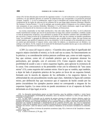 208

FEDERICO DE CASTRO Y BRAVO

mixto (10). Se han ofrecido para resolverlo las siguientes teorías: 1. La de la absorción o de la preponderancia,
conforme a la que deberán aplicarse al contrato las disposiciones que correspondan a la prestación principal
(Lotmar, Asquini). 2. La de la combinación, según la que la disciplina del contrato habrá de resultar de la
combinación de las reglas de cada uno de los contratos de los que tenga algún elemento (Hoeniger, Rümelin,
De Gennaro, Cariota-Ferrara). 3. La de la analogía, que aconseja aplicar lo dispuesto en los contratos típicos
más semejantes al caso concreto (Schreiber, Messineo). 4. La del interés dominante, según la que habrá de
atenerse a la situación de los intereses en cada caso (Lehmann, en Enneccerus).
Las teorías enumeradas no han dado satisfacción y han sido todas objeto de crítica. La de la absorción
resulta insatisfactoria siempre que una de las prestaciones no tenga claro carácter secundario y también cuando
se trata de prestaciones recíprocas, cuya naturaleza es propia de dos distintos contratos (dar casa-habitación^
por servicios). Contra la teoría de la combinación se ha hecho valer que los contratos no pueden considerarse
como "un combinado" o agregado de diferentes elementos, que se pueden tomar o dejar, sino que forman una
unidad orgánica, que quiebra al separarse uno de sus elementos. La de la analogía se ha censurado por no tener
en cuenta que precisamente el negocio mixto, como todos los atípicos, se caracteriza por ser distinto y no
análogo a los típicos. En fin, respecto de la teoría del fin dominante ha podido decirse que es una confesión de
impotencia para encontrar un criterio general (11).

§ 269. La causa del negocio atípico.—Cuestión clave para fijar el significado del
negocio atípico (incluido el mixto), es la de cuál sea su causa. Su funcionamiento en
la práctica y su consideración teórica parecen confirmar que, como en todo negocio,
hay que estimar, como tal, el resultado práctico que se proponen alcanzar los
particulares, por ejemplo, con el convenio (12). Como negocio atípico no hay
posibilidad de acudir a uno o varios esquemas legales, para apreciar la existencia de
la causa. Esta consecuencia se ha pretendido evitar con la referencia de "una causa
mixta" (13), como requisito del contrato mixto. Gon lo que se vendría, aquí también,
a dejar de lado el propósito práctico de las partes en favor de un esquema formal,
formado con la mezcla de algunos de los atribuidos a los negocios típicos. La
arbitrariedad de este procedimiento resulta aquí clara. Admitida la figura del contrato
mixto, por definición hay que reconocer que el supuesto de hecho creado por las
partes (recuérdense los ejemplos puestos antes) no corresponde a ninguno de los
esquemas legales. La causa mixta no puede encontrarse ni en el supuesto de hecho
delimitado en el tipo legal, ni en la
(10) La discusión terminológica parece un tanto bizantina, pues las palabras complejo y mixto hacen
referencia a una pluralidad y diversidad de elementos, una a su mezcla ("miscere") y otra a lo que abarca su
contenido ("complexus").
(11) Lo que viene a coincidir con la opinión de quienes piensan en aplicar criterios distintos según los
distintos supuestos (F. LEONHARD, Schuldrecht, §§ 151-158,, págs. 323 v sigs.) y, quizás, con la posición más
esceptica de sostener que el llamado problema de los contratos mixtos se reduce a una mera aplicación de los
principios que regulan la formación e interpretación de los contratos (FUBINI, pág. 16). Con su extremismo
habitual y gusto por la paradoja, DUALDE niega la existencia de los contratos mixtos, afirmando que "todos los
contratos son mixtos", tanto los típicos como los atípicos; basándose en la necesaria variedad de su contenido,
pág. 32.
(12) MESSINA prefiere el término de propósito económico (pág. 92) y JORDANO el de "propósito o intento
empírico" (pág. 69).
(13) CARIOTA-FERRARA, § 59, pág. 197.

 