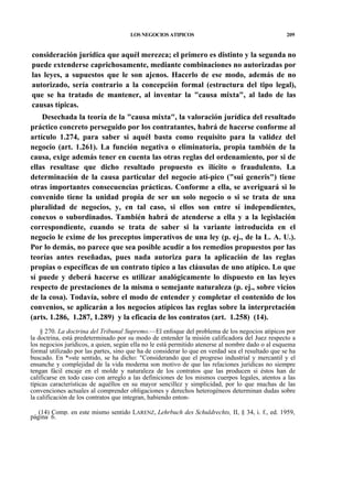 LOS NEGOCIOS ATIPICOS

209

consideración jurídica que aquél merezca; el primero es distinto y la segunda no
puede extenderse caprichosamente, mediante combinaciones no autorizadas por
las leyes, a supuestos que le son ajenos. Hacerlo de ese modo, además de no
autorizado, sería contrario a la concepción formal (estructura del tipo legal),
que se ha tratado de mantener, al inventar la "causa mixta", al lado de las
causas típicas.
Desechada la teoría de la "causa mixta", la valoración jurídica del resultado
práctico concreto perseguido por los contratantes, habrá de hacerse conforme al
artículo 1.274, para saber si aquél basta como requisito para la validez del
negocio (art. 1.261). La función negativa o eliminatoria, propia también de la
causa, exige además tener en cuenta las otras reglas del ordenamiento, por si de
ellas resultase que dicho resultado propuesto es ilícito o fraudulento. La
determinación de la causa particular del negocio atí-pico ("sui generis") tiene
otras importantes consecuencias prácticas. Conforme a ella, se averiguará si lo
convenido tiene la unidad propia de ser un solo negocio o si se trata de una
pluralidad de negocios, y, en tal caso, si ellos son entre sí independientes,
conexos o subordinados. También habrá de atenderse a ella y a la legislación
correspondiente, cuando se trata de saber si la variante introducida en el
negocio le exime de los preceptos imperativos de una ley (p. ej., de la L. A. U.).
Por lo demás, no parece que sea posible acudir a los remedios propuestos por las
teorías antes reseñadas, pues nada autoriza para la aplicación de las reglas
propias o específicas de un contrato típico a las cláusulas de uno atípico. Lo que
sí puede y deberá hacerse es utilizar analógicamente lo dispuesto en las leyes
respecto de prestaciones de la misma o semejante naturaleza (p. ej., sobre vicios
de la cosa). Todavía, sobre el modo de entender y completar el contenido de los
convenios, se aplicarán a los negocios atípicos las reglas sobre la interpretación
(arts. 1.286, 1.287, 1.289) y la eficacia de los contratos (art. 1.258) (14).
§ 270. La doctrina del Tribunal Supremo.—El enfoque del problema de los negocios atípicos por
la doctrina, está predeterminado por su modo de entender la misión calificadora del Juez respecto a
los negocios jurídicos, a quien, según ella no le está permitido atenerse al nombre dado o al esquema
formal utilizado por las partes, sino que ha de considerar lo que en verdad sea el resultado que se ha
buscado. En *»ste sentido, se ha dicho: "Considerando que el progreso industrial y mercantil y el
ensanche y complejidad de la vida moderna son motivo de que las relaciones jurídicas no siempre
tengan fácil encaje en el molde y naturaleza de los contratos que las producen si éstos han de
calificarse en todo caso con arreglo a las definiciones de los mismos cuerpos legales, atentos a las
típicas características de aquéllos en su mayor sencillez y simplicidad, por lo que muchas de las
convenciones actuales al comprender obligaciones y derechos heterogéneos determinan dudas sobre
la calificación de los contratos que integran, habiendo enton(14) Comp. en este mismo sentido LARENZ, Lehrbuch des Schuldrechts, II, § 34, i. f., ed. 1959,
página 6.

 