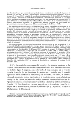 LOS NEGOCIOS ATIPICOS

211

del almacén a la vez que contrato de extracción de tierras, considerando subordinado el primero al
segundo (no aplicable LAU) (S. 9 febrero 1954), arrendamiento conjunto de industria y local de
negocio (S. 21 junio 1955), complejo de arrendamiento y transacción (S. 20 abril 1955), arrendatario
que se obliga a realizar a su costa obras de reparación y reconstrucción necesarias (S. 17 mayo
1958), arrendamiento para que en un solar se construya cine que pasará a ser del propietario (S. 13
junio 1961). No se considera aplicable la Ley de Usura, por tratarse de un "contrato complejo de
carácter esencialmente mercantil", el préstamo para adquirir camiones con participación del
prestamista, consistente en las ganancias del servicio de transporte (S. 28 enero 1957).
En arrendamiento de finca rústica, el haber de hacer grandes operaciones de desfonde no lo
desnaturaliza ni hace haya mezcla de convenciones (S. 15 diciembre 1963). Aunque se dice que no
se aplican las reglas sobre desahucio cuando en el contrato "se comprenden contraprestaciones que
exceden del contenido común y normal del negocio locativo", se añade que no hay contrato
complejo cuando en el contrato de arrendamiento se inserta una cláusula con arreglo a la que los
arrendatarios reconocen adeudar al arrendador cantidad que se comprometen a pagar por
mensualidades, durante la vigencia del contrato, con sanción de posible resolución en caso de
impago, porque ello "no transforma la verdadera naturaleza del arrendamiento de negocio o industria
plasmado en tal documento, manteniendo su tipicidad, autonomía e independencia con respecto al
supuesto préstamo, sin que tampoco entrañe complejidad de ninguna especie" (S. 23 enero 1965, que
casa la de instancia).
Son muy numerosos, prácticamente innumerables, los casos en que se han presentado al T. S.
contratos de difícil inserción en algún tipo o en que aparece la condición de atípico. Pueden citarse a
modo de ejemplo alguno que puede considerarse como tipificado socialmente: convenio sobre
representación de obra dramática (S. 25 mayo 1927); contrato de corretaje (S. 10 enero 1922, 28
febrero 1957, 12 marzo 1963, 2 mayo 1963 y S. allí citadas, 25 octubre 1963, 21 octubre 1965 y S.
allí citadas); de opción (S. 8 marzo 1947); contrato preliminar de arbitraje (S. 28 noviembre 1963);
contrato de volver a vender, como distinto al pacto de retroventa (S. 23 mayo 1944); contrato atípico
de agencia (S. 12 noviembre 1963); contrato atípico de adquisición de piso (S. 8 juníb 1963);
contrato de apoderamiento de torero (S. 30 abril 1955); contrato atípico de gestión de venta (S. 12
noviembre 1963); contrato de racionalización de empresa (S. 23 noviembre 1965); contrato de
frigorífico (S. 4 diciembre 1965); y contrato de distribución y explotación de película (S. 30
diciembre 1965).

§ 271. La condición como causa del negocio.-—La doctrina moderna, se ha
ocupado afanosamente de la condición, como modificativa de la estructura normal de
los distintos tipos de negocio, como afectando al funcionamiento de la relación
negocial (cuestión de las situaciones de pendencia) y. también, por el especial
significado de las condiciones imposibles y de las ilícitas. No parece, en cambio,
interesada en ese otro posible significado de la condición, como causa suficiente de
un negocio. En cambio, en la doctrina antigua no es raro encontrar la afirmación de:
"ipsa enim conditio, est suficiens causa" (citándose a Bartolo y también a Mantica y
Scaccia) (15). Con dicha frase, claro es, no se piensa en la condición casual (p. ej.,
pagaré 100 si mañana llueve), sino en la potestativa (p. ej., pagaré 100 si cortas el
árbol en menos de 20 minutos).
(15) En la doctrina española, GREGORIO LÓPEZ, comentando el significado de la "señalada razón"
(causa) en Las Partidas (P. 3, 13, 7), apoyándose en el Digesto (D. 45, 1, 108) y citando a Bartolo y
Jasón, afirma sin dudas: "conditio habetur pro cansa" (gl. 4).

 