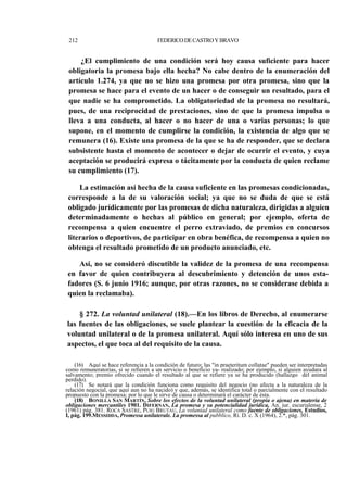 212

FEDERICO DE CASTRO Y BRAVO

¿El cumplimiento de una condición será hoy causa suficiente para hacer
obligatoria la promesa bajo ella hecha? No cabe dentro de la enumeración del
artículo 1.274, ya que no se hizo una promesa por otra promesa, sino que la
promesa se hace para el evento de un hacer o de conseguir un resultado, para el
que nadie se ha comprometido. La obligatoriedad de la promesa no resultará,
pues, de una reciprocidad de prestaciones, sino de que la promesa impulsa o
lleva a una conducta, al hacer o no hacer de una o varias personas; lo que
supone, en el momento de cumplirse la condición, la existencia de algo que se
remunera (16). Existe una promesa de la que se ha de responder, que se declara
subsistente hasta el momento de acontecer o dejar de ocurrir el evento, y cuya
aceptación se producirá expresa o tácitamente por la conducta de quien reclame
su cumplimiento (17).
La estimación así hecha de la causa suficiente en las promesas condicionadas,
corresponde a la de su valoración social; ya que no se duda de que se está
obligado jurídicamente por las promesas de dicha naturaleza, dirigidas a alguien
determinadamente o hechas al público en general; por ejemplo, oferta de
recompensa a quien encuentre el perro extraviado, de premios en concursos
literarios o deportivos, de participar en obra benéfica, de recompensa a quien no
obtenga el resultado prometido de un producto anunciado, etc.
Así, no se consideró discutible la validez de la promesa de una recompensa
en favor de quien contribuyera al descubrimiento y detención de unos estafadores (S. 6 junio 1916; aunque, por otras razones, no se considerase debida a
quien la reclamaba).
§ 272. La voluntad unilateral (18).—En los libros de Derecho, al enumerarse
las fuentes de las obligaciones, se suele plantear la cuestión de la eficacia de la
voluntad unilateral o de la promesa unilateral. Aquí sólo interesa en uno de sus
aspectos, el que toca al del requisito de la causa.
(16) Aquí se hace referencia a la condición de futuro; las "in praeteritum collatae" pueden ser interpretadas
como remuneratorias, si se refieren a un servicio o beneficio ya- realizado; por ejemplo, si alguien ayudara al
salvamento; premio ofrecido cuando el resultado al que se refiere ya se ha producido (hallazgo del animal
perdido).
(17) Se notará que la condición funciona como requisito del negocio (no afecta a la naturaleza de la
relación negocial, que aquí aun no ha nacido) y que, además, se identifica total o parcialmente con el resultado
propuesto con la promesa; por lo que le sirve de causa o determinará el carácter de ésta.
(18) BONILLA SAN MARTÍN, Sobre los efectos de la voluntad unilateral (propia o ajena) en materia de
obligaciones mercantiles 1901. DIFERNAN, La promesa y su potencialidad jurídica, An. jur. escurialense, 2
(1961) pág. 381. ROCA SASTRE, PUIG BRUTAU, La voluntad unilateral como fuente de obligaciones, Estudios,
I, pág. 199.MESSIDDA, Promessa unilaterale. La promessa al pubblico, Ri. D. c. X (1964), 2.*, pág. 301.

 
