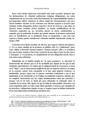 LOS NEGOCIOS ATIPICOS

213

Para evitar fáciles equívocos, convendrá ante todo recordar: primero, que
las declaraciones de voluntad unilaterales originan obligaciones, sea como
componentes de un convenio, como determinantes de responsabilidades legales o
pre-negociales (deber mantener la oferta según las circunstancias), que producen también vínculos en los contratos con eficacia respecto a terceros (por
ejemplo, cesión, delegación, fianza, contrato a favor de tercero), y que ellas, en
general, tienen variados efectos jurídicos, en cuanto modificadoras de las
relaciones negocíales (p. ej., novación, puesta en mora, condonación), y,
segundo, que la atribución de poder que puede suponer la promesa contractual
para su beneficiario, no se producirá hasta su aceptación, y que ésta (sea
expresa o tácita), puede considerarse rehusada también tácitamente (comp. artículo 1.330)
Centrada así la dicha cuestión, de ella hay que separar todavía dos figuras:
1.° La ya antes aludida de la promesa al público (19). La "pollicitatio" para
cuya validez el Derecho romano requiere "iustam causam" (20), y se considera
hoy que la tiene cuando se hace bajo condición de que algo se haya de dar, hacer
o conseguir. 2.° La promesa, en cumplimiento de una obligación moral, tiene a
ésta como causa suficiente.
Delimitado así el ámbito propio de "la pura promesa", se advertirá lo
desmesurado del alcance que se le ha atribuido por alguno de los que la han
estudiado especialmente. Se estima que la obligatoriedad de la promssa se basa
en la "fides", con la consecuencia implícita de que no importa entonces su origen
ni su carácter causal. Esta conclusión es la que aquí importa rechazar; es
inadmisible, porque choca con el sistema causalista tradicional y con el que
siguiéndolo se ha establecido en el Código; no pudiendo aceptarse, además, por
su completa desarmonía con las reglas fundamentales sobre los contratos y
porque, con la tal tesis, se daría pie para defraudar lo ordenado sobre el
requisito de la causa; ello, aparte de que la falta de toda posible referencia a la
causa impediría saber su valor como título (gratuito u onerosa, por ejemplo) de
los derechos y obligaciones legales, lo que se requiere para la debida ordenación
de las más importantes instituciones jurídicas (21).
§ 273. Doctrina del Tribunal Supremo:—Alguna frase, poco matizada de los considerandos de sus
sentencias ha hecho pensar que la doctrina del Tribunal Supremo se
(19) CANDIL, Naturaleza jurídica de la promesa de recompensa a persona Indeterminada, 1914.
(20) "Sin vero sine causa promisserit, non erit obiigatus", D. 50, 12, 1, § 1.
(21) Los Derechos que regulan la promesa unilateral lo hacen atendiendo a una causa suficiente; p. ej., §§
657-661 C. C. alemán; art. 8 C. obl. suizo; arts. 1.897-1.991 Ce. italiano; artículos 1.687, 1.689 C. c. Etiopia;
arts. 1.505-1.517 C. c. Brasil. Del mismo modo, detenidamente, el C. c, portugués (arts, 457-463).

 