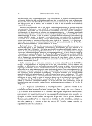 214

FEDERICO DE CASTRO Y BRAVO

hallaba dividida sobre la promesa unilateral y que, en algún caso, al atribuirle independiente fuerza
obligatoria, dejaba abierta la posibilidad de su eficacia, aun careciendo de una causa jurídica en qué
fundarse. Un estudio más detenido de las sentencias conocidas convencerá de que las discrepancias
son más de forma que de fondo y que en ninguna de ellas se deja de atender la necesidad del
requisito de la causa.
Es cierto que se ha dicho "que la más nutrida y moderna jurisprudencia se muestra propicia al
reconocimiento, siquiera sea a veces a título de excepción, de la eficacia de la obligación unilateral,
en principio y de acuerdo con las circunstancias concurrentes en el caso concreto contemplado,
singularmente si la declaración de voluntad está dotada de certidumbre y va dirigida a determinada
persona a título dispositivo y no de mera enunciación de un propósito" (S. 21 marzo 1957); pero se
trata de una frase incidental, ya que se reconoce la existencia de un contrato con causa onerosa (se
promete dejar libre la casa y se renuncia a propios derechos por precio cierto). En las sentencias de
17 octubre 1932, 1 diciembre 1955 y 5 mayo 1958 se trataba de promesas en cumplimiento de
obligaciones morales y, por tanto, con su propia causa. En la S. de 1 diciembre 1955 se distingue y
precisa que no se trata de crear una obligación "ex novo" (promesa de deuda), sino de "revelar y
poner al descubierto un hecho" (reconocimiento de un hecho).
La S. de 8 febrero 1893 se refiere a una promesa hecha de palabra de ceder unos terrenos para
edificar una iglesia, la que cumplieron los herederos y no se planteó, por ello, cuestión de su
obligatoriedad. La S. 31 octubre 1924 habla también de la promesa, definiéndola incluso; pero se
trataba de una petición de prórroga de arrendamiento de un local, a la que el propietario accede por
escrito (por cuyo incumplimiento por éste se le condena a indemnizar); es decir, había un acuerdo de
voluntades y no una mera declaración de voluntad. En S. 26 mayo 1950, donde también se habla de
negocio jurídico unilateral, se debatía sobre el reconocimiento de propiedad de unos valores, hecho
por un mandatario a sus mandantes (para cumplir el encargo de éstos, dichos valores se pusieron a
nombre del mandatario), lo que constituye una declaración con eficacia probatoria, pero no de
promesa ni de negocio jurídico.
De las sentencias que se citan como contrarias a la promesa unilateral, la de 25 abril 1924 se
refiere a un reconocimiento de deuda en que se dice que "han convenido" que sea abonada una
cantidad a su fallecimiento, por sus herederos, a determinada persona; se declara la inexistencia del
negocio por no haberse probado la realidad de su causa; y la de 21 junio 1945, que trata de una
declaración hecha por el adquirente de la nuda propiedad de una finca, que consigna en un libro de
cuentas, unos cuatro años después de la compra "que en realidad les pertenece en nuda propiedad, la
cual reconoce y otorga plenamente el suscribiente", refiriéndose a quienes en la escritura habían
adquirido el usufructo, añadiendo que la viuda (el marido había muerto asesinado en 1936) podía
disponer de ella libremente; se considera (frente a las pretensiones de los herederos de la viuda) que
el propósito de ceder o donar la finca, no seguido de aceptación, no es productor de obligación civil,
que si hubiera sido donación de bien inmueble habrían de aplicarse los artículos 629 y 633, y en
general se califica de "consecuencia absurda" la "de que todos los actos voluntarios y lícitos, no
constitutivos de una convención, puedan llegar a ser estimados como productores de vínculos de
obligación".

§ 274. Negocios dependientes e interdependienteé.—Cuestión conexa a las
estudiadas, es la de la dependencia de los negocios. Esta puede estar ya prevista en la
Ley o resultar de la autonomía de la voluntad. Hay figuras negocíales caracterizadas
precisamente por su distinción y, a la vez, su dependencia respecto otro negocio, por
ejemplo, la cesión, la delegación, los negocios de garantía (fianza, prenda, hipoteca,
"fiducia cum creditore") y los negocios en nombre de otro (mandato, contrato de
servicios, poder) y el contrato a favor de tercero. El Derecho conoce también esa
dependencia como modalidad es-

 