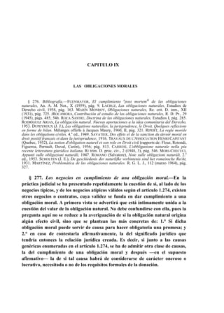 CAPITULO IX

LAS OBLIGACIONES MORALES

§ 276. Bibliografía.—FUENMAYOR, El cumplimiento upost mortemM de las obligaciones
naturales, An. A. M. Not., X (1959), pág. 9. LACRUZ, Las obligaciones naturales, Estudios de
Derecho civil, 1958, pág. 163. MARÍN MONROY, Obligaciones naturales, Re. crit. D. inm., XII
(1931), pág. 725. JROCAMORA, Contribución al estudio de las obligaciones naturales, R. D. Pr., 29
(1945), págs. 485, 546. ROCA SASTRE, Doctrina de las obligaciones naturales, Estudios I, pág. 285.
RODRÍGUEZ ARIAS, La obligación natural. Nuevas aportaciones a la idea comunitaria del Derecho,
1953. DUPEYROUX (J. J.), Les obligations naturelles, la jurisprudence, le Droit. Quelques reflexions
en forme de bilan. Mélanges offerts á Jacques Maury, 1960, II, pág. 321. RIPERT, La regle moróle
dans les obligations civiles, 4.a ed., 1949. SAVATIER, Des effets et de la sanction du devoir moral en
droit positif francais et dans la jurisprudence, 1916. TRAVAUX DE L'ASSOCIATION HENRI CAPITÁNT
(Quebec, 1952), La notion d'obligation naturel et son role en Droit civü (rapports de: Flour, Rotondi,
Figueroa, Perrault, Duval, Carón), 1956; pág. 813. CARRESI, L'obbligazione naturale nella piu
recente letteratura giuridica italiana, Ri trim. D. proc. civ., 2 (1948, 3), pág. 546. MORI-CHECUCI,
Appunti sulle obligazioni naturáli, 1947. ROMANO (Salvatore), Note sulle obligazioni naturáli, 2.a
ed., 1953. SCHOLTEN (J. E.), De geschiedenis der naturlifke verbintenis sind het romeinsche Recht,
1931. MARTÍNEZ, Problemática de las obligaciones naturales. R. G. L. J., 112 (marzo 1964), pág.
327.

§ 277. Los negocios en cumplimiento de una obligación moral.—En la
práctica judicial se ha presentado repetidamente la cuestión de si, al lado de los
negocios típicos, y de los negocios atípicos válidos según el artículo 1.274, existen
otros negocios o contratos, cuya validez se funda en dar cumplimiento a una
obligación moral. A primera vista se advertirá que está íntimamente unida a la
cuestión del valar de la obligación natural. No debe confundirse con ella, pues la
pregunta aquí no se reduce a la averiguación de si la obligación natural origina
algún efecto civil, sino que se plantean las más concretas de: 1.° Si dicha
obligación moral puede servir de causa para hacer obligatoria una promesa; y
2.° en caso de contestarla afirmativamente, la del significado jurídico que
tendría entonces la relación jurídica creada. Es decir, si junto a las causas
genéricas enumeradas en el artículo 1.274, se ha de admitir otra clase de causas,
la del cumplimiento de una obligación moral y después —en el supuesto
afirmativo— la de si tal causa habrá de considerarse de carácter oneroso o
lucrativo, necesitada o no de los requisitos formales de la donación.

 