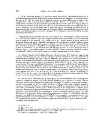 218

FEDERICO DE CASTRO Y BRAVO

§ 278. La obligación natural y la obligación moral.—la doctrina ha utilizado la figura de la
obligación natural para amparar bajo su prestigioso nombre aquellas decisiones jurisprudenciales en
las que se dé valor de causa de un vínculo contractual a ciertas obligaciones morales, cuyo
cumplimiento se ha prometido. Dicho proceder impone referirse a la discutida cuestión de las
obligaciones naturales y a la del significado que dichas obligaciones tuvieran en el antiguo Derecho.
Su estudio lleva a una conclusión un tanto heterodoxa; la de que la valoración de la obligación moral
como causa tiene un origen distinto al de la obligación natural. Afirmación que importa hacer y
demostrar, porque ella permite desvanecer la confusión habitual entre la obligación natural, tal y
como la dibuja la concepción romanista, y la figura de la obligación moral, conformada y heredada
de ideas yusnaturalistas.
No puede desconocerse que los antiguos autores derivaban en cierto modo la obligación natural
del Derecho natural. Desde la glosa, con apoyo en textos romanos, se menciona la existencia de dos
esferas jurídicas, la del Derecho civil o positivo y la del Derecho natural, a la que también se
denomina Derecho de gentes y equidad. La tendencia a la clasificación escolástica hará que, sobre
esta base, se distingan obligaciones y causas naturales y civiles. Así, conforme a la combinación de
estos dos tipos de causas, se enumeran las siguientes situaciones: causa civil (p. ej., "stipulatio")
carente de causa natural, lo que puede originar "exceptiones", por falta de la causa natural (el dar o el
hacer), y hasta "ex qualite promissionis" (por dolo o mala fe); causa natural sin causa civil, a la que
se atribuye la "soluti retentio"; causa natural con causa civil, que origina la plena eficacia.
La señalada conexión entre la obligación natural y la causa natural lleva fácilmente a pensar que
la causa natural origina en todo caso una obligación natural. Conclusión que sería inexacta. La
obligación natural es cierto que llega a tener una amplia eficacia. Además de la facultad de retener lo
pagado, se le atribuye la posibilidad de ser novada por una obligación civil, la de ser reforzada por
diversas garantías (prenda, fianza, "constitutum debiti alieni"), la de poder oponerla en
compensación (1) y la de ser objeto de "constitutum" por deuda propia (2). Extensión de su eficacia
que lleva a decir que la obligación natural se distingue de la civil sólo en que aquélla carece de
acción. Mas esta amplitud de sus efectos será contrarrestada por la limitación estricta de los
supuestos de obligación natural, estableciéndose para ello un verdadero número cerrado de obligaciones naturales (3); con lo que se deja fuera del elenco de obligaciones naturales a la obligación
moral. Cierre que los viejos romanistas hubieron de guardar celosamente, pues cualquier fisura
hubiera puesto en peligro el sistema romano de causas de obligar.
La similitud de las denominaciones y aquel apoyo que retóricamente se diera a la obligación
natural en el Derecho natural, dificultará advertir lo radical de la diferencia existente entre la
obligación natural, bien delimitada y asentada en los textos del "Corpus iuris", y la obligación moral,
extraña y desconocida por el "ius civile". Confusión y diferenciación entre obligación natural y
obligación moral que se encuentran conjuntamente ,y de modo bien revelador, en Pothier. Conforme
a las ideas yusnaturalistas, enseña que: la primera división de las obligaciones se obtiene de la
naturaleza del vínculo que producen. Se llaman civiles las que son vínculos jurídicos, originando el
derecho de exigir judicialmente su cumplimiento, y se llama obligación natural aquella que en el foro
del honor y de la conciencia obliga al que la ha contraído, pero no es un vínculo jurídico, quedando
reducido a ser "pudoris et aequitatis vinculum" (4). En cambio, cuando pocas páginas después trata
especialmente de las obligaciones naturales, se refiere ya a otras obligaciones, a las que lo son según
el Derecho romano; entonces dirá que estas obligaciones naturales son, según el Derecho francés,
verdaderas obligaciones civiles,
(1) D. 16, 2, 6.
(2) D. 13, 5, 1, $ 7.
(3) Ello era así para los antiguos civilistas, aunque los romanistas modernos presenten su
enumeración en forma no definitiva; comp. p. ej., IGLESIAS, § 97,
(4) Traite des obligations, §§ 174, 175, III, pág. 116,

 