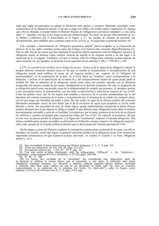 LAS OBLIGACIONES MORALES

219

dado que según sus principios no admite la distinción entre pactos y contratos. Habiendo recordado, como
característica de la obligación natural ,1a de que su pago era válido y no estaba sujeto a repetición (5). Agrega
que, ello no obstante, se puede hablar en Derecho francés de "obligaciones puramente naturales", y cita como
tales: 1.°, aquellas a las que la ley niega acción por desfavor hacia "la causa" de las que ellas proceden (p. ej.,
lo debido a tabernero por el domiciliado en el lugar), y 2.°, las nacidas de contrato de personas con
discernimiento, pero inhábiles para contratar según la ley civil (p. ej., la mujer bajo la potestad marital) (6).
Este concepto y denominación de "obligación puramente natural" fueron acogidos en la Exposición de
motivos de la ley sobre contratos (como parte del Código civil francés) del consejero Bigot-Préameneu (7).
Ello ha sido una de las causas que han originado la moderna radical separación entre la obligación natural y la
obligación moral; al destacar como carácter esencial de aquélla el no originar acción y no dar lugar a la
repetición de lo ya pagado. Conforme a lo que se incluye entre las obligaciones naturales incluso algunas de
causa inmoral; así, por ejemplo, se ha hecho en los supuestos de los artículos 1.306 y 1.798 del C c. (8).
§ 279. La consideración jurídica de la obligación moral.—Fuera ya de la figura de la obligación natural, la
antigua doctrina romanista conocía casos en los que se atendía al cumplimiento o incumplimiento de una
obligación moral, para calificar la causa de un negocio jurídico; así, respecto de la "obligatio ad
remunerandum", en la constitución de la dote, en el favor hacia las "antidora" como correspondiente a la
donación, e incluso en la apreciación de la buena fe y del enriquecimiento injusto de quien puede pedir la
nulidad (9). Mas la admisión de la obligación moral como causa del contrato chocaba con el obstáculo
insuperable del número cerrado de las causas, fundamental en la doctrina romanista. Por ello, la aceptación de
la obligación moral como una posible causa de la obligatoriedad de cumplir una promesa, se introduce gracias
a una concepción nueva, la yusnaturalista, con sus ideas revolucionarias o subversivas respecto al "ius civile".
Como ha podido verse, uno de los logros más notables y decisivos de la escuela yusnaturalista fue la del
abandono del sistema romanista de la causa y su sustitución por el principio de la validez de cualquier pacto,
con tal que tenga una finalidad razonable y justa. De este modo, la regla de la eficacia jurídica del convenio
libremente consentido carece de otro límite que el de la exclusión de aquel cuyo propósito se revele como
absurdo o ilícito. Sin necesidad de más, de modo lógico, queda implícitamente reconocida la plena eficacia
jurídica del pacto por el que alguien se obliga a cumplir lo que debiera como obligación moral; dado él carácter
necesariamente razonable y justo de su finalidad. Los prácticos, por su parte, pusieron al servicio de su eficacia
los artificios y cautelas inventados para esquivar las trabas del "ius civile". En especial, el juramento, del que
en este caso no parece posible la relajación, y la figura del "constitutum" respecto a la propia obligación. Esta
última resultaba grata, porque recordaba su utilización en el Derecho romano respecto a la obligación natural y,
sobre todo, porque así se le podía atribuir la firmeza que se decía propia del "pactum geminatum" (10).
Hecha sangre y carne del Derecho moderno la concepción yusnaturalista moderada de la causa, con ella se
introduce sin sentirlo, como algo lógico, la general valoración jurídica de la obligación moral. Esto acarrea una
importante consecuencia; sin que al parecer se haya advertido, se cambia el sentido a la frase obligación
natural y se le
(5) Que era también la única característica que DOMAI destacara, I, 1, 5, 9, pág. 44.
(6) Traite des obligations, §§ 191, 192, III, págs. 123-124.
(7) En especial, respecto art. 1.235, N.° 59, V, pág. 52.
(8) Con más razón se había distinguido entre las obligaciones "efficaces" v las "restrictae o
"reprobatae", como aceptara PUCHTA, Pandekten, § 237 (d), págs. 348-349.
(9) D. 50, 17, 206.
(10) La figura, hoy olvidada, de la "geminatío" fue considerada muy importante; parte de
la doctrina le atribuía la misma fuerza que al juramento y, por tanto, la suficiente para hacer
obligatoria cualquier promesa. La doctrina y práctica judicial española parece haberse inclinado
a valorarla más bien como indicio de que lo así declarado lo había sido sin error ni coacción
(especialmente si la repetición de la promesa fue hecha "ex intervallo"); sobre la figura, exten
samente, CASTILLO DE SOTOMAYOR, IV, 5, 2, págs. 514 y sigs.

 