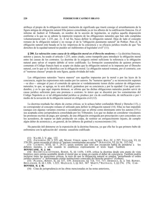 220

FEDERICO DE CASTRO Y BRAVO

atribuye el propio de la obligación moral; traslación de significado que traerá consigo el arrumbamiento de la
figura antigua de obligación natural Ella parece consolidada ya en los albores de la codificación francesa. En el
informe de Jaubert al Tribunado, en nombre de la sección de legislación, se explica aquella disposición
conforme a la que no se admite la repetición respecto de las obligaciones naturales que han sido cumplidas
voluntariamente (art. 1.235, par. 2). A tal fin, busca definir la obligación natural. Deja de lado el concepto
romano de la obligación natural y no recoge el de la "obligación puramente natural" de Pothier. Para él, la
obligación natural está basada en la ley imperiosa de la conciencia y su eficacia jurídica resulta de que "los
derechos de la equidad natural no pueden ser indiferentes al legislador civil" (11).
§ 280. La valoración como causa de la obligación moral en el Derecho moderno.— La doctrina francesa,
autores y jueces, ha usado el artículo 1.235, antes citado, como trampolín para introducir la obligación moral
entre las causas de los contratos. La doctrina de la exégesis estimó suficiente la referencia a la obligación
natural para salvar el respeto debido al texto codificado. La formación yusnaturalista de quienes primero
comentan el Código francés hará se acepte sin dudas que la obligación natural es la impuesta por el Derecho
natural, con lo que se le identifica con la obligación moral. La obligación natural romana, por el contrario, con
el "numeras clausus" propio de esta figura, queda olvidada del todo.
Las obligaciones naturales "nueva manera" son aquellas impuestas por la moral o por las leyes de la
conciencia, según las expresiones más usadas por los autores. Su "numeras apertus" y su inconcreción suponen
—se dice— entregar al juez el cometido de apreciar si verdaderamente tienen dicho carácter de obligaciones
naturales; lo que, se agrega, no le será difícil, guiándose por su conciencia y por la equidad. Con igual certidumbre, y es lo que aquí importa destacar, se afirma que las dichas obligaciones naturales pueden servir de
causa jurídica suficiente para una promesa o contrato; lo único que se discutirá por los comentaristas del
Código Napoleón es si tal obligatoriedad jurídica se produce por vía de confirmación, de ratificación o por •
medio de la novación de la obligación natural en obligación civil (12).
La doctrina reseñada fue objeto de ciertas críticas; se le achaca haber confundido Moral y Derecho (13), y
no corresponder al concepto romano el utilizado para definir la obligación natural (14). Ellas no han impedido
(aunque con algunas variantes externas o secundarias) que se afirme como dominante entre los autores (15) y
sea aceptada como jurisprudencia consolidada por los Tribunales. Los que no dudan en considerar vinculantes
las promesas escritas de pago, por ejemplo, de una obligación extinguida por prescripción o por concordato con
los acreedores, de reparar un daño producido sin culpa, de restituir un enriquecimiento injusto, de cumplir
algún deber de asistencia y, en general, de los deberes de gratitud y reconocimiento (16).
Ha parecido útil detenerse en la exposición de la doctrina francesa, ya que ella fue la que primero hubo de
enfrentarse con la aplicación del sistema causalista codificado
(11) N.o 60, 2, V, pág. 132.
(12) ZACHARIAE, III, § 525; allí, MASSÉ, VERGÉ, notas 1-10; AUBRY, RAU, IV, § 297; TOULLIER, VI, §§
378-391, quien recuerda al efecto el "pactum constituendae pecuniae"* DURANTON, VI, §§ 34, 337-342.
(13) LAURENT, XVII, §§ 7, 24-31; quien sostiene que sólo por excepción habrá de atenderse a los
deberes morales, y sólo cuando lo establezca expresamente el texto legal. También
BONNECASSE, II, § 160.

(14) BAUDRY-LACANTINERIE, BARDE, X, §§ 1.656, 1.658, critica la doctrina desde este punto de vista
histórico; pero estima aceptable desde el moral que se tenga en cuenta el deber de conciencia. También podría
incluirse entre las posiciones críticas, la tesis de que la obligación natural se emplea "perturbando el orden
jurídico positivo" y "deformando ciertas instituciones conocidas de Derecho positivo" (Gobert).
(15) PLANIOL, RIPERT, II, §§ 337, 339; JOSSERAND, §§ 714, 715, 717; DEMOGUE, II, § 744; REPERT,
BOULANGER, II, §§ 1.320, 1.323; MAZEAUD, I, §§ 363, 367: MARTY,* RAYNAUD, I, §§ 274, 276; CARBONNIER, II, § 86.

*

(16) Citas de jurisprudencia en las obras mencionadas en las notas anteriores,

 