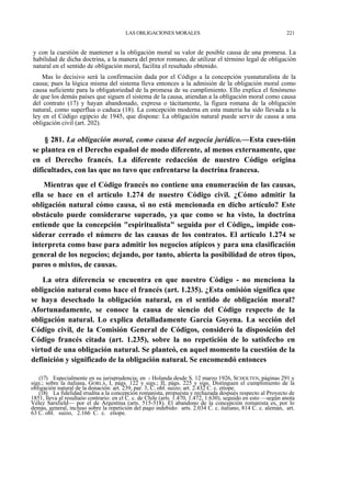 LAS OBLIGACIONES MORALES

221

y con la cuestión de mantener a la obligación moral su valor de posible causa de una promesa. La
habilidad de dicha doctrina, a la manera del pretor romano, de utilizar el término legal de obligación
natural en el sentido de obligación moral, facilita el resultado obtenido.
Mas lo decisivo será la confirmación dada por el Código a la concepción yusnaturalista de la
causa; pues la lógica misma del sistema lleva entonces a la admisión de la obligación moral como
causa suficiente para la obligatoriedad de la promesa de su cumplimiento. Ello explica el fenómeno
de que los demás países que siguen el sistema de la causa, atiendan a la obligación moral como causa
del contrato (17) y hayan abandonado, expresa o tácitamente, la figura romana de la obligación
natural, como superflua o caduca (18). La concepción moderna en esta materia ha sido llevada a la
ley en el Código egipcio de 1945, que dispone: La obligación natural puede servir de causa a una
obligación civil (art. 202).

§ 281. La obligación moral, como causa del negocia jurídico.—Esta cues-tión
se plantea en el Derecho español de modo diferente, al menos externamente, que
en el Derecho francés. La diferente redacción de nuestro Código origina
dificultades, con las que no tuvo que enfrentarse la doctrina francesa.
Mientras que el Código francés no contiene una enumeración de las causas,
ella se hace en el artículo 1.274 de nuestro Código civil. ¿Cómo admitir la
obligación natural cómo causa, si no está mencionada en dicho artículo? Este
obstáculo puede considerarse superado, ya que como se ha visto, la doctrina
entiende que la concepción "espiritualista" seguida por el Código,, impide considerar cerrado el número de las causas de los contratos. El artículo 1.274 se
interpreta como base para admitir los negocios atípicos y para una clasificación
general de los negocios; dejando, por tanto, abierta la posibilidad de otros tipos,
puros o mixtos, de causas.
La otra diferencia se encuentra en que nuestro Código - no menciona la
obligación natural como hace el francés (art. 1.235). ¿Esta omisión significa que
se haya desechado la obligación natural, en el sentido de obligación moral?
Afortunadamente, se conoce la causa de siencio del Código respecto de la
obligación natural. Lo explica detalladamente García Goyena. La sección del
Código civil, de la Comisión General de Códigos, consideró la disposición del
Código francés citada (art. 1.235), sobre la no repetición de lo satisfecho en
virtud de una obligación natural. Se planteó, en aquel momento la cuestión de la
definición y significado de la obligación natural. Se encomendó entonces
(17) Especialmente en su jurisprudencia; en_- Holanda desde S. 12 marzo 1926, SCHOLTEN, páginas 291 y
sigs.; sobre la italiana, GORLA, I, págs. 122 y sigs.; II, págs. 225 y sigs. Distinguen el cumplimiento de la
obligación natural de la donación: art. 239, par. 3, C. obl. suizo; art. 2.432 C. c. etíope.
(18) La fidelidad erudita a la concepción romanista, propuesta y rechazada después respecto al Proyecto de
1851, lleva al resultaóo contrario: en el C. c. de Chile (arts. 1.470, 1.472, 1.630), seguido en esto —según anota
Vélez Sarsfield— por el de Argentina (arts. 515-518). El abandono de la concepción romanista es, por lo
demás, general, incluso sobre la repetición del pago indebido: arts. 2.034 C. c. italiano, 814 C. c. alemán, art.
63 C. obl. suizo, 2.166 C. c. etíope.

 