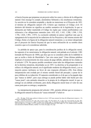 ■

222

FEDERICO DE CASTRO Y BRAVO

a García Goyena que preparase un proyecto sobre los casos y efectos de la obligación
natural. Este encargo lo cumple, ateniéndose fielmente a las enseñanzas romanistas.
La sección no lo considera aceptable y decide no mencionar en el Proyecto de 1851
el término de obligación natural (19). Criterio que mantiene el Código civil. El
destierro del término no significa un cambio sustantivo de la legislación, lo que se
demuestra por haber mantenido el Código las reglas que venían justificándose con
referencia a las obligaciones naturales (arts. 619, 622, 1.163, 1.208, 1.304, 1.310,
1.756, 1.824, 1.901, 1.937). La exclusión señalada no parece significar más que la
repugnancia de la mayoría de los redactores de los Proyectos y del sistema mismo del
Código, frente a la figura de la obligación natural romanista y a su temor (despertado
por el proyecto de García Goyena) de que la mera utilización de su nombre diera
ocasión a que se le considerase admitida.
La pérdida de apoyo que, para la consideración jurídica de la obligación moral,
ha supuesto el no mencionarse la obligación natural, está paliada en el artículo 1.901
(tomado del Proyecto de 1888), que dice que no se considera cobro de lo indebido lo
que se recibe a título de liberalidad o "por otra causa justa". Estas últimas palabras
implican el reconocimiento de otras causas de pago debido, además de las citadas en
el artículo 1.274. No parece posible considerar como tales las obligaciones naturales
de la doctrina romanista, desechadas ya en 1851. La doctrina se ha preguntado si se
refiere a la obligación natural, en el significado moderno de obligación moral, y en su
mayoría parece inclinarse en favor de una respuesta afirmativa (20). Esta última
interpretación está avalada por el mismo sentido literal del precepto, a pesar de lo
poco diáfano de su redacción. El supuesto considerado es el de que se ha pagado algo
que "nunca se debió", pero cuya entrega se puede probar haber sido hecha por una
"causa justa"; esta anómala situación es la propia de la obligación moral; lo que se
entregó no era debido civilmente, pero dicha obligación moral tiene el valor de una
causa justa para su entrega y aceptación.
La interpretación propuesta del artículo 1.901, permite afirmar que se reconoce a
la obligación natural la eficacia de "causa retinendi" ("soluti re(19) III, págs. 59-64, para explicar el silencio en el art. 1.025 (que enumera las clases de obligaciones) respecto a "la
obligación meramente naturaV.
(20) CASTÁN, CALVILLO, IV, pág. 281; LACRUZ, pág. 174; PUIG PEÑA, IV, 2, pág. 551; SANTAMARÍA, II, pág. 491;
PÉREZ GONZÁLEZ, ALGUER, II, 1, pág. 17; Ruiz GALLARDÓN, pág. 33. Parecen en contra: ROCA SASTRE, Estudios, I, pág.
292; PUIG BRUTAU, I, 2, págs. 112-113: NÚÑEZ LAGOS, en Mucius Scaevola, XXX, págs. 351, 352, citando la poco conocida
tesis doctoral de Sánchez Román y Gallifa; VALVERDE, III, págs. 24 y sigs.

 