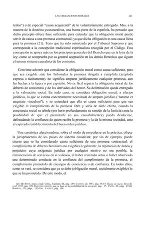 LAS OBLIGACIONES MORALES

223

tentio") o de especial "causa acquirendi" de lo voluntariamente entregado. Mas, a la
manera de la doctrina yusnaturalista, una buena parte de la española, ha pensado que
dicho precepto ofrece base suficiente para entender que la obligación moral puede
servir de causa a una promesa contractual; ya que dicha obligación es una causa lícita
para la promesa (21). Tesis que ha sido autorizada por el Tribunal Supremo y que
corresponde a la concepción tradicional espiritualista recogida por el Código. Esta
concepción se apoya más en los principios generales del Derecho que en la letra de la
ley; como se comprueba por su general aceptación en los demás Derechos que siguen
el mismo sistema causalista de los contratos.
Conviene advertir que considerar la obligación moral como causa suficiente, para
que sea exigible ante los Tribunales la promesa dirigida a cumplirla (aceptada
expresa o tácitamente), no significa amparar jurídicamente cualquier promesa, aun
las hechas a la ligera o por capricho. No es fácil separar la obligación moral de los
deberes de conciencia y de los derivados del honor. Su delimitación queda entregada
a la valoración social. En todo caso, se considera obligación moral, a efectos
jurídicos, la que se estima concretamente necesitada de amparo jurídico ("naturae et
aequitate vinculum"); y se entenderá que ella es causa suficiente para que sea
exigible el cumplimiento de la promesa libre y seria de darle efecto, cuando la
conciencia social se rebele (por herir profundamente su sentido de la Justicia) ante la
posibilidad de que el promitente (o sus causahabientes) pueda desdecirse,
defraudando la confianza de quien recibe la promesa y la de la misma sociedad, ante
el esperado restablecimiento del buen orden jurídico.
Una casuística aleccionadora, sobre el modo de procederse en la práctica, ofrece
la jurisprudencia de los países de sistema causalista; por vía de ejemplo, puede
citarse que se ha considerado causa suficiente de una promesa contractual: el
cumplimiento de deberes familiares no exigibles legalmente, la reparación de daños y
perjuicios cuya exigencia jurídica por cualquier motivo no era posible, la
remuneración de servicios en sí valiosos, el haber realizado actos o haber observado
una determinado conducta en la confianza del cumplimiento de la promesa, el
cumplimiento prometido de encargos de conciencia o de confianza. En todos ellos,
como se verá, se considera que ya se debe (obligación moral, socialmente exigible) lo
que se ha prometido. De este modo, el
(21) DE BUEN, notas a trad. Colin,, Capitant, III, pág. 159; CASTÁN, ed. 1951, pág. 56-57; Hacia un nuevo Derecho
civil, 1933, pág. 109; Ruiz GALLARDÓN, que se basa en la posibilidad de la novación, pág. 37; ESPÍN, III, págs. 47-48;
BORRELL, III, págs. 135-136; LACRUZ, pág. 198.

 