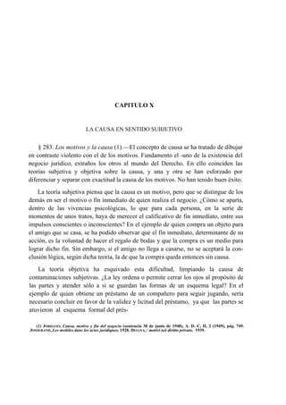 CAPITULO X

LA CAUSA EN SENTIDO SUBJETIVO

§ 283. Los motivos y la causa (1).—El concepto de causa se ha tratado de dibujar
en contraste violento con el de los motivos. Fundamento el -uno de la existencia del
negocio jurídico, extraños los otros al mundo del Derecho. En ello coinciden las
teorías subjetiva y objetiva sobre la causa, y una y otra se han esforzado por
diferenciar y separar con exactitud la causa de los motivos. No han tenido buen éxito.
La teoría subjetiva piensa que la causa es un motivo, pero que se distingue de los
demás en ser el motivo o fin inmediato de quien realiza el negocio. ¿Cómo se aparta,
dentro de las vivencias psicológicas, lo que para cada persona, en la serie de
momentos de unos tratos, haya de merecer el calificativo de fin inmediato, entre sus
impulsos conscientes o inconscientes? En el ejemplo de quien compra un objeto para
el amigo que se casa, se ha podido observar que el fin inmediato, determinante de su
acción, es la voluntad de hacer el regalo de bodas y que la compra es un medio para
lograr dicho fin. Sin embargo, si el amigo no llega a casarse, no se aceptará la conclusión lógica, según dicha teoría, la de que la compra queda entonces sin causa.
La teoría objetiva ha esquivado esta dificultad, limpiando la causa de
contaminaciones subjetivas. ¿La ley ordena o permite cerrar los ojos al propósito de
las partes y atender sólo a si se guardan las formas de un esquema legal? En el
ejemplo de quien obtiene un préstamo de un compañero para seguir jugando, sería
necesario concluir en favor de la validez y licitud del préstamo, ya que las partes se
atuvieron al esquema formal del prés(1) JORDANO, Causa, motivo y fin del negocio (sentencia 30 de junio de 1948), A. D. C, II, 2 (1949), pág. 749.
JOSSERAND, Les mobiles dans les actes juridiques, 1928. DEIANA, / motivi nei diritto privato, 1939.

 