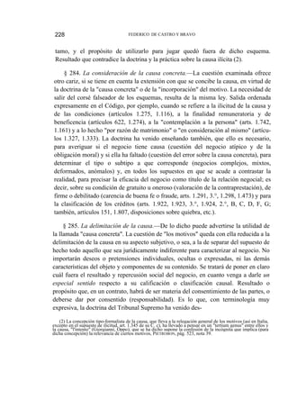 228

FEDERICO DE CASTRO Y BRAVO

tamo, y el propósito de utilizarlo para jugar quedó fuera de dicho esquema.
Resultado que contradice la doctrina y la práctica sobre la causa ilícita (2).
§ 284. La consideración de la causa concreta.—La cuestión examinada ofrece
otro cariz, si se tiene en cuenta la extensión con que se concibe la causa, en virtud de
la doctrina de la "causa concreta" o de la "incorporación" del motivo. La necesidad de
salir del corsé falseador de los esquemas, resulta de la misma ley. Salida ordenada
expresamente en el Código, por ejemplo, cuando se refiere a la ilicitud de la causa y
de las condiciones (artículos 1.275, 1.116), a la finalidad remuneratoria y de
beneficencia (artículos 622, 1.274), a la "contemplación a la persona" (arts. 1.742,
1.161) y a lo hecho "por razón de matrimonio" o "en consideración al mismo" (artículos 1.327, 1.333). La doctrina ha venido enseñando también, que ello es necesario,
para averiguar si el negocio tiene causa (cuestión del negocio atípico y de la
obligación moral) y si ella ha faltado (cuestión del error sobre la causa concreta), para
determinar el tipo o subtipo a que corresponde (negocios complejos, mixtos,
deformados, anómalos) y, en todos los supuestos en que se acude a contrastar la
realidad, para precisar la eficacia del negocio como título de la relación negocial; es
decir, sobre su condición de gratuito u oneroso (valoración de la contraprestación), de
firme o debilitado (carencia de buena fe o fraude, arts. 1.291, 3.°, 1.298, 1.473) y para
la clasificación de los créditos (arts. 1.922, 1.923, 3.°, 1.924, 2.°, B, C, D, F, G;
también, artículos 151, 1.807, disposiciones sobre quiebra, etc.).
§ 285. La delimitación de la causa.—De lo dicho puede advertirse la utilidad de
la llamada "causa concreta". La cuestión de "los motivos" queda con ella reducida a la
delimitación de la causa en su aspecto subjetivo, o sea, a la de separar del supuesto de
hecho todo aquello que sea jurídicamente indiferente para caracterizar al negocio. No
importarán deseos o pretensiones individuales, ocultas o expresadas, ni las demás
características del objeto y componentes de su contenido. Se tratará de poner en claro
cuál fuera el resultado y repercusión social del negocio, en cuanto venga a darle un
especial sentido respecto a su calificación o clasificación causal. Resultado o
propósito que, en un contrato, habrá de ser materia del consentimiento de las partes, o
deberse dar por consentido (responsabilidad). Es lo que, con terminología muy
expresiva, la doctrina del Tribunal Supremo ha venido des(2) La concepción tipo-formalista de la causa, que lleva a la relegación general de los motivos (así en Italia,
excepto en el supuesto de ilicitud, art. 1.345 de su C. c), ha llevado a pensar en un "tertium genus" entre ellos y
la causa, "l'intento" (Giorgianni, Oppo); que se ha dicho supone la confesión de la incógnita que implica (para
dicha concepción) la relevancia de ciertos motivos, PIETROBON, pág. 523, nota 39.

 