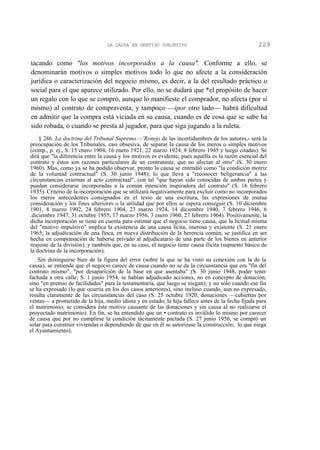 LA CAUSA EN SENTIDO SUBJETIVO

229

tacando como "los motivos incorporados a la causa". Conforme a ello, se
denominarán motivos o simples motivos todo lo que no afecte a la consideración
jurídica o caracterización del negocio mismo, es decir, a la del resultado práctico o
social para el que aparece utilizado. Por ello, no se dudará que *el propósito de hacer
un regalo con lo que se compró, aunque lo manifieste el comprador, no afecta (por sí
mismo) al contrato de compraventa; y tampoco —ipor otro lado— habrá dificultad
en admitir que la compra está viciada en su causa, cuando es de cosa que se sabe ha
sido robada, o cuando se presta al jugador, para que siga jugando a la ruleta.
§ 286. La doctrina del Tribunal Supremo.—'Renejo de las incertidumbres de los autores,- será la
preocupación de los Tribunales, casi obsesiva, de separar la causa de los meros o simples motivos
(comp., p. ej., S. 15 enero 1904, 16 enero 1921, 22 marzo 1924, 8 febrero 1945 y luego citadas). Se
dirá que "la diferencia entre la causa y los motivos es evidente, pues aquélla es la razón esencial del
contrato y éstos son razones particulares de un contratante, que no afectan al otro" (S. 30 enero
1960). Mas, como ya se ha podido observar, pronto la causa se entendió como "la condición motriz
de la voluntad contractual" (S. 30 junio 1948); lo que lleva a "reconocer beligerancia" a las
circunstancias externas al acto contractual", con tal "que hayan sido conocidas de ambas partes y
puedan considerarse incorporadas a la común intención inspiradora del contrato" (S. 16 febrero
1935). Criterio de la incorporación que se utilizará negativamente para excluir como no incorporados
los meros antecedentes consignados en el texto de una escritura, las expresiones de mutua
consideración y los fines ulteriores o la utilidad que por ellos se espera conseguir (S. 10 diciembre
1901, 8 marzo 1902, 24 febrero 1904, 23 marzo 1924, 14 diciembre 1940, 7 febrero 1946, 6
.diciembre 1947, 31 octubre 1955, 17 marzo 1956, 3 enero 1960, 27 febrero 1964). Positivamente, la
dicha incorporación se tiene en cuenta para estimar que el negocio tiene causa, que la licitud misma
del "motivo impulsivo" implica la existencia de una causa lícita, onerosa y existente (S. 21 enero
1965; la adjudicación de una finca, en nueva distribución de la herencia común, se justifica en ser
hecha en compensación de haberse privado al adjudicatario de una parte de los bienes en anterior
reajuste de la división), y también que, en su caso, el negocio tiene causa ilícita (supuesto básico de
la doctrina de la incorporación).
Sin distinguirse bien de la figura del error (sobre la que se ha visto su conexión con la de la
causa), se entiende que el negocio carece de causa cuando no se da la circunstancia que era "fin del
contrato mismo", "por desaparición de la base en que asentaba" (S. 30 junio 1948, poder tener
fachada a otra calle; S. 1 junio 1954, se habían adjudicado acciones, no en concepto de donación,
sino "en premio de facilidades" para la testamentaría, que luego se niegan); y no sólo cuando ese fin
se ha expresado (lo que ocurría en los dos casos anteriores), sino incluso cuando, aun no expresado,
resulta claramente de las circunstancias del caso (S. 25 octubre 1920, donaciones —cubiertas por
ventas— a prometido de la hija, medio idiota y en estado; la hija fallece antes de la fecha fijada para
el matrimonio; se considera éste motivo causante de las donaciones y sin causa al no realizarse el
proyectado matrimonio). En fin, se ha entendido que un • contrato es inválido lo mismo por carecer
de causa que por no cumplirse la condición tácitamente pactada (S. 27 junio 1956, se compró un
solar para construir viviendas o dependiendo de que en él se autorizase la construcción; lo que niega
el Ayuntamiento).

 
