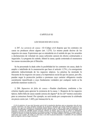 CAPITULO XI

LOS NEGOCIOS SIN CAUSA

§ 287. La carencia de causa.—El Código civil dispone que los contratos sin
causa no producen efecto alguno (art. 1.275). Lo mismo puede decirse de los
negocios sin causa. Expresiones que se entenderán en el sentido de que, los acuerdos
y declaraciones de voluntad sin causa suficiente carecen de efectos contractuales o
negocíales. La pregunta de cuándo, faltará la causa, queda contestada al enumerarse
las causas reconocidas por el Derecho.
Se ha presentado la duda sobre la posibilidad de los contratos sin causa, dado lo
amplio e indefinido de la enumeración que hace el artículo 1.274, y la consiguiente
admisión indiscriminada de los negocios atípicos. La práctica ha mostrado lo
frecuente de los negocios sin causa y la importancia social de que los jueces, por ello,
puedan negar la protección jurídica a promesas cuyo carácter obligatorio resulta
soeialmente injustificado o cuyo fundamento verdadero por cualquier razón se ha
preferido mantener oculto (1).
§ 288. Supuestos de falta de causa.-—Pueden clasificarse, conforme a los
criterios legales para apreciar la existencia de la causa: 1. Respecto de los negocios
típicos, habrá falta de causa cuando carezca de alguno* de los ele* mentos esenciales
para su estructura formal. Por ejemplo, no será tenida por compraventa la celebrada
sin precio cierto (art. 1.445), por transacción la: no
(1) En la práctica, él caso más frecuente será el de la simulación absoluta; pero se presentan otros de muy
variada contextura, así éstos ejemplos tomados de la práctica: abogado que recibe retribución anual de una
empresa, sin- que se le atribuya ni encomiende trabajo algunos (no se sabe si hubo pago de influencia o de
presiones incalificadas). Campesino comprador de una caja de cerillas es afortunado con una de bengala; para
concurrir a premio de 100.000 pesetas necesita rellenar un boleto, para lo cual se ofrece el estanquero,
pidiéndole por esto la mitad del premio si lo obtiene, la que le reclama al haberlo obtenido. A compra casa a B
y quiere se incluya: en venta una parcela adyacente; B le dice: "no tenga cuidado, si la vendiese se la venderé a
usted antes que a nadie". B vende a C otra casa y con ella la parcela adyacente. A adelanta a B una cantidad
para un negocio, éste no llega a realizarse.

 