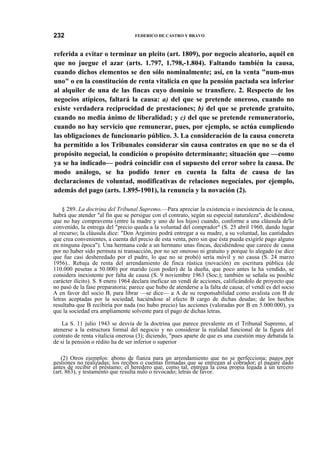 232

FEDERICO DE CASTRO Y BRAVO

referida a evitar o terminar un pleito (art. 1809), por negocio aleatorio, aquél en
que no juegue el azar (arts. 1.797, 1.798,-1.804). Faltando también la causa,
cuando dichos elementos se den sólo nominalmente; así, en la venta "num-mus
uno" o en la constitución de renta vitalicia en que la pensión pactada sea inferior
al alquiler de una de las fincas cuyo dominio se transfiere. 2. Respecto de los
negocios atípicos, faltará la causa: a) del que se pretende oneroso, cuando no
existe verdadera reciprocidad de prestaciones; b) del que se pretende gratuito,
cuando no media ánimo de liberalidad; y c) del que se pretende remuneratorio,
cuando no hay servicio que remunerar, pues, por ejemplo, se actúa cumpliendo
las obligaciones de funcionario público. 3. La consideración de la causa concreta
ha permitido a los Tribunales considerar sin causa contratos en que no se da el
propósito negocial, la condición o propósito determinante; situación que —como
ya se ha indicado— podrá coincidir con el supuesto del error sobre la causa. De
modo análogo, se ha podido tener en cuenta la falta de causa de las
declaraciones de voluntad, modificativas de relaciones negocíales, por ejemplo,
además del pago (arts. 1.895-1901), la renuncia y la novación (2).
§ 289. La doctrina del Tribunal Supremo.—Para apreciar la existencia o inexistencia de la causa,
habrá que atender "al fin que se persigue con el contrato, según su especial naturaleza", dicidiéndose
que no hay compraventa (entre la madre y uno de los hijos) cuando, conforme a una cláusula de'lo
convenido, la entrega del "precio queda a la voluntad del comprador" (S. 25 abril 1960, dando lugar
al recurso; la cláusula dice: "Don Argimiro podrá entregar a su madre, a su voluntad, las cantidades
que crea convenientes, a cuenta del precio de esta venta, pero sin que ésta pueda exigirle pago alguno
en ninguna época"). Una hermana cede a un hermano unas fincas, decidiéndose que carece de causa
por no haber sido permuta ni transacción, por no ser oneroso ni gratuito y porque lo alegado (se dice
que fue casi desheredado por el padre, lo que no se probó) sería móvil y no causa (S. 24 marzo
1956).. Rebaja de renta del arrendamiento de finca rústica (novación) en escritura pública (de
110.000 pesetas a 50.000) por marido (con poder) de la dueña, que poco antes la ha vendido, se
considera inexistente por falta de causa (S. 9 noviembre 1963 (Soc.); también se señala su posible
carácter ilícito). S. 8 enero 1964 declara ineficaz un vendí de acciones, calificándolo de proyecto que
no pasó de la fase preparatoria; parece que hubo de atenderse a la falta de causa; el vendí es del socio
A en favor del socio B, para librar —se dice— a A de su responsabilidad como avalista con B de
letras aceptadas por la sociedad, haciéndose al efecto B cargo de dichas deudas; de los hechos
resultaba que B recibiría por nada (no hubo precio) las acciones (valoradas por B en 5.000.000), ya
que la sociedad era ampliamente solvente para el pago de dichas letras.
La S. 11 julio 1943 se desvía de la doctrina que parece prevalente en el Tribunal Supremo, al
atenerse a la estructura formal del negocio y no considerar la realidad funcional de la figura del
contrato de renta vitalicia onerosa (3); diciendo, "pues aparte de que es una cuestión muy debatida la
de si la pensión o rédito ha de ser inferior o superior
(2) Otros ejemplos: abono de fianza para un arrendamiento que no se perfecciona; pagos por
gestiones no realizadas; los recibos o cuentas firmadas que se entregan al cobrador; el pagaré dado
antes de recibir el préstamo; el heredero que, como tal, entrega la cosa propia legada a un tercero
(art. 863), y testamento que resulta nulo o revocado; letras de favor.

 