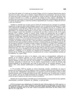 LOS NEGOCIOS SIN CAUSA

233

a los frutos del capital, es lo cierto que en nuestro Código civil no se contienen disposiciones para la
fijación de la renta y antes, por el contrario, impera libertad de los contratantes"; pero ha de tenerse
en cuenta que la frase acotada tiene valor secundario, ya que no afecta a la decisión del pleito, pues
el negocio discutido no se califica en definitiva de contrato de renta vitalicia, afirmándose "la
existencia de un negotium mixtum en donde se encuentran obligaciones inmediatamente apoyadas en
el contrato de renta vitalicia y relaciones jurídicas engendradas por el encargo y obligación de llevar
a cabo una fundación".
También se entiende que no tiene causa la oferta de remuneración por conseguir un resultado,
cuando éste se logra por quien estaba obligado a hacerlo,, por su condición de funcionario (S. 6 junio
1916, detención de estafador por inspector de policía) o por mandato de la ley (S. 16 febrero 1935,
incidentalmente; cesión del 20 por 100 de unos valores, al objeto de obtener la devolución de los
depositados). Se considera haber dejado o no tener causa: La promesa, hecha por el dueño de una
finca, de pagar a quien hace préstamos al contratista de una obra a realizar en ella, de los pagos
parciales de la contrata; cuando se resuelve dicho contrato de construcción, por no poder el
contratista continuar las obras, que serán realizadas por cuenta de dicho dueño (S. 5 junio 1945). La
entrega de 50.000 para "responder del buen fin de interesarse por la venta", cuando la venta no se
realiza (S. 24 abril 1956). En el caso de la declaración de la viuda de A, de haber recibido de C una
cantidad en préstamo, y de las declaraciones de los hijos de A, constituyéndose deudores solidarios
el mismo; en realidad, hechas por una y otros para hacerse responsables por lo no cobrado de una
deuda de B (de la que era fiador el difunto A) hacia C, cuando resulta que, declarado en concurso B,
sus acreedores (incluido C) se habían avenido a reducir sus créditos (S. 18 junio 1957; teniéndose en
cuenta, además del art. 1.275, los arts. 1.919 y 1.847). Al comprarse parte de una finca, se acordó
distribuir las hipotecas que la gravaban entre las nuevas fincas resultantes; al no aceptarlo el Banco
Hipotecario (art. 123 L. H.), se pacta que gravara más sobre la parte que conserva la vendedora, por
lo que se le entregarían 150.000 pesetas; mas el Banco acepta al fin el primer pacto de distribución
propuesto y conforme a él se inscribe en el Registro de la Propiedad; se considera sin/ causa la
promesa de las 150.000, por considerarse "compensación de la mayor responsabilidad asumida por
la vendedora" (S. 4 junio 1960).
Sobre la existencia de causa en los atípicos, como para su correspondiente calificación en
general, en los negocios onerosos se ha de contrastar si hay verdadera reciprocidad en las
prestaciones, S. 16 junio 1904 (convenio sobre concurrencia a subasta de corta de pinos; se pudo
apreciar también lo ilícito del pacto de "non licitando" y la infidelidad del administrador). Se ha
declarado rechazable la cláusula que "ha de conducir necesariamente al efecto de destruir toda
proporcionalidad en las prestaciones, que exige la causa lícita en los contratos onerosos" (S. 23
febrero 1963, sobre cláusula estabilización en arrendamiento urbano; también, S. 23 noviembre
1962).
S. 20 noviembre 1959 ha seguido un criterio demasiado estrecho, entendiendo sin causa la
promesa de no ejercitar la acción de desahucio contra el inquilino, hecha por quien adquiere la finca
(se dice por éste: "obligándome especialmente a no ejercitar la acción de desahucio contra el señor
inquilino durante todo el tiempo que habite en esta villa"), diciéndose que "no podrá tener el carácter
de un contrato, sino de una simple declaración de voluntad"; ya que, parece, la promesa se hizo a
cambio de que el inquilino no ejercitase el retracto arrendaticio.
Respecto de la causa gratuita se ha dicho que el consentimiento a la revocación de unos capítulos
matrimoniales (conforme al Derecho de Cataluña) es nulo por falta
(3) En la sentencia no se advirtió que el contrato de renta vitalicia puede ser a título oneroso y a
título lucrativo (arts. 1.802, 1.807). Respecto a la a título oneroso se ha observado, con razón, que si
la cuantía de la pensión es inferior al interés normal del capital entregado, habrá un negocio mixto
de donación encubierto bajo el de renta vitalicia (recogiendo observación de Roca Sastre, PUIG
BRUTAU, II, 2, pág. 509).

 