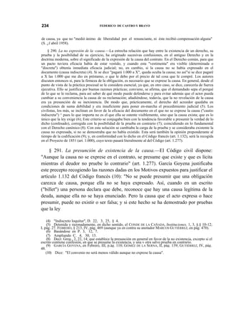 234

FEDERICO DE CASTRO Y BRAVO

de causa, ya que no "medió ánimo de liberalidad por el renunciante, ni éste recibió compensación alguna"
(S. ¿I abril 1958).
§ 290. La no expresión de la -causa.—La estrecha relación que hay entre la existencia de un derecho, su
prueba y la posibilidad de su ejercicio, ha originado sucesivas confusiones, en el antiguo Derecho y en la
doctrina moderna, sobre el significado de la expresión de la causa del contrato. En el Derecho común, para que
un pacto tuviera eficacia había de estar vestido, y cuando esta "vestimenta" era visible (determinada o
"discreta") obtenía inmediata eficacia judicial; no, en cambio, si la causa no se había expresado en el
documento (causa indiscreta) (4). Si se dice "pagará 1.000 a X", queda oculta la causa; no así"si se dice pagaré
a X las 1.000 que me dio en préstamo, o que le debo por el precio de tal cosa que le compré. Los autores
discuten entonces si, para la firmeza de la obligación, es necesario que se exprese la causa. En general, desde el
punto de vista de la práctica procesal se le considera esencial, ya que, en otro caso, se dice, carecería de fuerza
ejecutiva. Ello se justifica por buenas razones prácticas; conviene, se afirma, que el demandado sepa el porqué
de lo que se le reclama, para así saber de qué modo puede defenderse y para evitar además que el actor pueda
cambiar a su conveniencia la causa de su reclamación; añadiéndose, todavía, que la no revelación de la causa
era ya presunción de su inexistencia. De modo que, prácticamente, el derecho del acreedor quedaba en
condiciones de suma debilidad y era insuficiente para poner en-marcha el procedimiento judicial (5). Los
civilistas, los más, se inclinan en favor de la eficacia del documento en el que no se exprese la causa ("cautio
indiscreta") ^ pues lo que importa no es el que ella se ostente visiblemente, sino que la causa exista; que es lo
único que la ley exige (6); Este criterio se conjugaba bien con la tendencia favorable a presumir la verdad de lo
dicho (confesado), corregida con la posibilidad de la prueba en contrario (7); coincidiendo en lo fundamental
con el Derecho canónico (8). Con esta solución se cambiaba la carga de la prueba y se consideraba existente la
causa no expresada, si no se demostraba que no había existido. Esta será también la opinión preponderante al
tiempo de la codificación (9); y, en conformidad con lo dicho en el Código francés (art. 1.132), será la recogida
en el Proyecto de 1851 (art. 1.000), cuyo texto pasará literalmente al del Código (art. 1.277).

§ 291. La presunción de existencia de la causa.—El Código civil dispone:
"Aunque la causa no se exprese en el contrato, se presume que existe y que es lícita
mientras el deudor no pruebe lo contrario" (art. 1.277). García Goyena justificaba
este precepto recogiendo las razones dadas en los Motivos expuestos para justificar el
artículo 1.132 del Código francés (10): "No se puede presumir que una obligación
carezca de causa, porque ella no se haya expresado. Así, cuando en un escrito
("billet") una persona declara que debe, reconoce que hay una causa legítima de la
deuda, aunque ella no se haya enunciado. Pero la causa que el acto expresa o hace
presumir, puede no existir o ser falsa; y si este hecho se ha demostrado por pruebas
que la ley
(4) "Indiscreto loquitur", D. 22, 3, 25, § 4.
(5) Detenida y razonadamente, en dicho sentido, el CONDE DE LA CAÑADA, Instituciones, 1, 3, §.§ 10-12;
I, pág. 27. FEBRERO, § 213, IV, pág. 469 (aunque ya en contra su anotador MARCOS GUTIÉRREZ, en pág. 470).
(6) Basándose en P. 3, 12, 7.
(7) Ampliando C. 4, 30, 13.
(8) Decr. Greg., 2, 22, 14; que establece la presunción en general en favor de la no existencia, excepto si el
escrito contiene confesión, en que se presume la existencia, y una v otra salvo prueba en contrario.
(9) GARCÍA GOYENA, en Febrero, III, p.ág. 110; GÓMEZ DE LA SERNA, II, pág. 139; GUTIÉRREZ, IV, pág.
48.
(10) Dice: "El convenio no será menos válido aunque no exprese la causa".

 