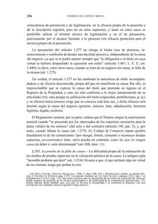 236

FEDERICO DE CASTRO Y BRAVO

coincidencia de presunción y de legitimación, en la eficacia propia de la posesión y
de la inscripción registral, pero no en otros supuestos, y hasta en estos casos es
preferible utilizar el término técnico de legitimación y no el de presunción,
precisamente por el alcance limitado a lo procesal (sin eficacia protectora para el
tercero) propio de la presunción.
La presunción del artículo 1.277 no otorga al titular (sea de promesa, reconocimiento o confesión de deuda) una facultad ejecutiva, independiente de la causa
del negocio, ya que se le podrá oponer siempre que "la obligación o el título en cuya
virtud se hubiere despachado la ejecución son nulos" (artículo 1.467, L. E. C; art.
1.440); es decir, entre otros casos, cuando se trata de un negocio sin causa, la falta de
la misma (art. 1.275).
En verdad, el artículo 1.277 no ha cambiado la naturaleza de título incompleto,
dudoso y de eficacia desconocida, propia del que no manifiesta su causa. Por ello, es
imprescindible que se exprese la causa del título que pretenda su ingreso en el
Registro de la Propiedad, y esto, no sólo conforme a la mejor interpretación de su
articulado (16), sino porque la calificación del título (capacidad, prohibiciones, p. ej.)
y su eficacia hacia terceros exige que se conozca cuál ésta sea, y dicha eficacia será
distinta según la causa del negocio (gratuita, onerosa, dote, adjudicación, herencia
legítima, legado, etcétera).
El Reglamento notarial, por su parte, ordena que el Notario niegue la autorización
notarial cuando "se prescinda por los interesados de los requisitos necesarios para la
plena validez de los mismos" (del acto o del contrato) (artículo 145, par. 2), y, por
tanto, cuando faltase la causa (art. 1.275). El, Código de Comercio reputa quiebra
fraudulenta la de los comerciantes "por otorgar, firmar, consentir o reconocer deudas
supuestas, presumiéndose tales, salvo prueba en contrario, todas las que no tengan
causa de deber o valor determinado" (art. 890, núm. 11).
§ 293. La prueba de la falta de causa.—La dificultad propia de la ordenación de
los medios de prueba, repercute en la valoración práctica de la causa. La antigua regla
"incumbit probatio qui dicit" (art. 1.214), llevaría a que, el que reclame algo en virtud
de un contrato, tenga que probar la exis(16) ROCA SASTRE, Derecho hipotecario, 1948, I, págs, 640, 641 y Resoluciones citadas en página 641,
nota 2: ESCRIBA DE ROMANÍ, pág. 1.075. La opinión contraria de ALVAREZ SUÁREZ, páginas 124 y sigs.," es
aceptada por LACRUZ, pág. 174; este autor reconoce que la inscripción de un título sin expresión de causa no
puede suponer un aumento de la eficacia legitimadora o de publicidad de la constatación registral pág. 175;
podría haberse dicho también que, con ello, se llevaría la inseguridad y la confusión al Registro, con una
inscripción sin verdadera eficacia registral ("erga omnes")-

 
