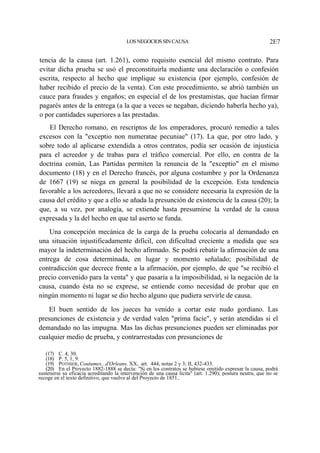 LOS NEGOCIOS SIN CAUSA

2E7

tencia de la causa (art. 1.261), como requisito esencial del mismo contrato. Para
evitar dicha prueba se usó el preconstituirla mediante una declaración o confesión
escrita, respecto al hecho que implique su existencia (por ejemplo, confesión de
haber recibido el precio de la venta). Con este procedimiento, se abrió también un
cauce para fraudes y engaños; en especial el de los prestamistas, que hacían firmar
pagarés antes de la entrega (a la que a veces se negaban, diciendo haberla hecho ya),
o por cantidades superiores a las prestadas.
El Derecho romano, en rescriptos de los emperadores, procuró remedio a tales
excesos con la "exceptio non numeratae pecuniae" (17). La que, por otro lado, y
sobre todo al aplicarse extendida a otros contratos, podía ser ocasión de injusticia
para el acreedor y de trabas para el tráfico comercial. Por ello, en contra de la
doctrina común, Las Partidas permiten la renuncia de la "exceptio" en el mismo
documento (18) y en el Derecho francés, por alguna costumbre y por la Ordenanza
de 1667 (19) se niega en general la posibilidad de la excepción. Esta tendencia
favorable a los acreedores, llevará a que no se considere necesaria la expresión de la
causa del crédito y que a ello se añada la presunción de existencia de la causa (20); la
que, a su vez, por analogía, se extiende hasta presumirse la verdad de la causa
expresada y la del hecho en que tal aserto se funda.
Una concepción mecánica de la carga de la prueba colocaría al demandado en
una situación injustificadamente difícil, con dificultad creciente a medida que sea
mayor la indeterminación del hecho afirmado. Se podrá rebatir la afirmación de una
entrega de cosa determinada, en lugar y momento señalado; posibilidad de
contradicción que decrece frente a la afirmación, por ejemplo, de que "se recibió el
precio convenido para la venta" y que pasaría a la imposibilidad, si la negación de la
causa, cuando ésta no se exprese, se entiende como necesidad de probar que en
ningún momento ni lugar se dio hecho alguno que pudiera servirle de causa.
El buen sentido de los jueces ha venido a cortar este nudo gordiano. Las
presunciones de existencia y de verdad valen "prima facie", y serán atendidas si el
demandado no las impugna. Mas las dichas presunciones pueden ser eliminadas por
cualquier medio de prueba, y contrarrestadas con presunciones de
(17) C. 4, 30.
(18) P. 5, 1, 9.
(19) POTHIER, Coutumes...d'Orleans, XX, art. 444, notas 2 y 3; II, 432-433.
(20) En el Proyecto 1882-1888 se decía: "Si en los contratos se hubiese omitido expresar la causa, podrá
sustenerse su eficacia acreditando la intervención de una causa lícita" (art. 1.290); postura neutra, que no se
recoge en el texto definitivo, que vuelve al del Proyecto de 1851..

 