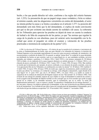 238

•FEDERICO DE CASTRO Y BRAVO

hecho, a las que pueda dárseles tal valor, conforme a las reglas del criterio humano
(art. 1.253). La presunción de que un pagaré tenga causa verdadera y lícita se reduce
al mínimo cuando, ante las alegaciones verosímiles en contra del demandado, el actor
no intenta probar la causa y se limita a escudarse en el artículo 1.277. La posición del
demandado será más firme que la del demandante, si explica de modo convincente
por qué se dio por existente una deuda carente de realidad o dé causa. La soberanía
de los Tribunales para apreciar las pruebas no dejará de tener en cuenta la conducta
de lealtad o de falta de cooperación de las partes; ya que "las normas que regulan la
carga de la prueba no son absolutas, pues tal carácter sería incompatible con la facultad que asiste al juzgador en orden al examen y valoración de las pruebas
practicadas a insistencia de cualquiera de las partes" (21).
§ 294. La doctrina del Tribunal Supremo.—El criterio de que la cuestión de la existencia o inexistencia de
la causa es fundamentalmente de hecho, deja una gran libertad a los tribunales de instancia; la doctrina del
Tribunal Supremo se ha concretado especialmente en casos de venta con precio confesado, de simulación y de
reconocimiento o confesión de deuda (22). En general, se admite "prima facie" la verdad de la causa declarada,
sea detallando los hechos en que consista o que no se especifiquen (p. ej., por cantidades recibidas, servicios
prestados, por trabajos y gestiones, S. 6 febrero 1954, 2 abril 1955); y con alcance semejante (S. 20 febrero
1943) al dado a la no expresión de la causa (negocio abstracto en sentido procesal, S. 2 febrero 1963) y a la
cláusula de precio confesado (S. 20 febrero 1943, 3 enero 1947, 13 enero 1950, 20 marzo 1956). Mas también
se enseña que la declaración, por ejemplo, de precio confesado, es un elemento de prueba sometido, como tal,
"a la apreciación libre de los Tribunales, en combinación con todos los demás" (S. 20 febrero 1943; también S.
12 abril 1944, 16 marzo 1956, 20 mayo 1959); de modo que, según las circunstancias, podrá considerarse que
la parte que afirma "su existencia y la verdad de su entrega, venía obligada a demostrarlo, según dictado de la
sana lógica" (S. 21 junio 1927, que cita S. 20 febrero 1899 y 26 enero 1922) y se tendrá en cuenta lo
sospechoso de la conducta de abstención del litigante respecto de una "fácil prueba" (S. 22 febrero 1946). Ante
el hecho de una entrega de cantidad, respecto de cuyo empleo se exige al demandado la rendición de cuentas y
el de la negativa del demandado de haberla recibido en otro concepto que en el de acreedor que recibe un pago
parcial de su crédito, se ha entendido necesario, para la reclamación, que no se omita "la razón del
desplazamiento patimonial" y que se exprese y pruebe "la naturaleza o fundamento de tal entrega dineraria", y,
por otra parte, respecto a la negativa opuesta por el demandado, se dice que la doctrina de que debería probarla,
no ha de interpretarse "en el sentido de que todo el peso de la prueba pasa del demandante al demandado, por el
solo hecho de que éste deduzca excepciones" (S. 19 noviembre 1965, citando S. 7 noviembre 1940).

(21) SILYA MELERO, pág. 108. Se ha dicho que, si bien el actor no tiene que probarla, sí deberá "alegarse" la
causa (ESCRIBA DE ROMANÍ, págs. 1.058-1.061). En algún caso será necesario, cuando la naturaleza del crédito
determine la competencia (de trabajo, arrendamiento rústico o urbano). En otros no será posible la alegación; p.
ej., pagarés encontrados por el heredero, que desconoce su origen. Mas "teniendo en cuenta que la defensa de
los derechos autoriza a utilizar cuantos medios lícitos se ofrezcan para ello, agotándolos en el planteamiento,
probanza y recursos, no permite en modo alguno el empleo de elementos contrarios a la lealtad que los
contendientes se deben y mucho menos sustraer al conocimiento del juzgador los verdaderos términos del
problema planteado" (S. T. S. 23 noviembre 1962, en recurso de revisión).
(22) Sobre estos casos, en los capítulos dedicados a las correspondientes figuras.

 