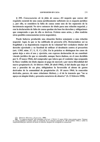LOS NEGOCIOS SIN CAUSA

239

§ 295. Consecuencias de la falta de causa.—El negocio que carece del
requisito esencial de una causa jurídicamente suficiente no es negocio jurídico
y, por ello, se considera la falta de causa como uno de los supuestos de la
inexistencia negocial. No sirve entonces de título para una relación negocial, y
con la declaración de falta de causa quedan sin base los derechos y obligaciones
que comprenda o que de ella se deriven. Existen unos actos, y ellos tendrán
otras posibles consecuencias (extra negocíales).
Puede haberse producido una situación fáctica semejante a una relación
negocial. Aquí, la que se ha calificado de precaria (23). Destacándose así su
fragilidad y su dependencia respecto de la voluntad^del verdadero titular del
derecho ejercitado y su facultad de utilizar el desahucio contra el precarista
(art. 1.565, núm. 3.°, L. E. C.) (24). En la práctica se distinguen los casos de
quien deja a otro el uso y ejercicio, con expresa declaración de no constituir
vínculo jurídico (lo que se entendió, aunque fuera dudoso, en el caso decidido
por S. 19 mayo 1964), del comprador que tolera que el vendedor siga ocupando
la finca vendida sin título alguno ni pago de merced y por mera liberalidad del
nuevo propietario (S. 16 febrero 1965, 20 abril 1966), el del dueño que deja el
uso y posesión de un piso, obligándose la favorecida al abono de gastos
derivados de la comunidad de propietarios (S. 10 enero 1964; la concesión
derivaba, parece, de unas relaciones ilícitas), y el de la tenencia que "no se
apoya en ningún título y presenta caracteres de abusiva" (S. 13 febrero 1958).

(23) MORENO MOCHOLI, El precario, 1951.
(24) "La especie precaria" del comodato, en el art. 1.750 (S. 21 junio 1934), tiene propia causa. Téngase
en cuenta también lo dicho sobre la extinción de la relación negocial (S. 19 noviembre 1966) y sobre la
responsabilidad por subsistir de hecho la relación, después de extinguida la contractual.

 