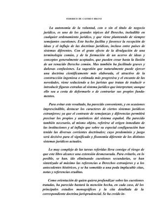 FEDERICO DE CASTRO Y BRAVO

La autonomía de la voluntad, con o sin el título de negocio
jurídico, es uno de los grandes tópicos del Derecho, ineludible en
cualquier ordenamiento jurídico, y que viene planteando de siempre
semejantes cuestiones. Este hecho facilita y favorece la recepción de
ideas y el influjo de las doctrinas jurídicas, incluso entre países de
sistemas diferentes. Con el grato efecto de la divulgación de una
terminología común, y de la formación de un acervo de ideas y
conceptos generalmente aceptados, que pueden crear hasta la ilusión
de un renacido Derecho común. Mas también ha facilitado graves y
dañosas confusiones. La sugestión que naturalmente puede ejercer
una doctrina científicamente más elaborada, el atractivo de la
construcción ingeniosa o estimada más progresiva y el encanto de las
novedades, viene seduciendo a los juristas que tratan de traducir o
introducir figuras extrañas al sistema jurídico que interpretan; aunque
ello sea a costa de deformarlo o de contrariar sus propios fundamentos.
Para evitar este resultado, ha parecido conveniente, y en ocasiones
imprescindible, destacar los caracteres de ciertos sistemas jurídicos
extranjeros; ya que el contraste de semejanzas y diferencias permitirá
precisar los propios y auténticos del sistema español. Ha parecido
también necesario, al mismo objeto, referirse al origen inmediato de
las instituciones y al influjo que sobre su especial configuración han
tenido las diversas corrientes doctrinales; cuyo predominio y juego
será decisivo para el significado y fisonomía diferente de los distintos
sistemas jurídicos actuales.
Lo muy complejo de las tareas referidas lleva consigo el riesgo de
que este libro alcance una extensión desmesurada. Para evitarlo, en lo
posible, se han. ido eliminando cuestiones secundarias, se han
sintetizado al máximo las referencias a Derechos extranjeros y a los
antecedentes históricos, y se ha sometido a una poda implacable citas,
notas y referencias eruditas.
Como orientación de quien quiera profundizar sobre las cuestiones
tratadas, ha parecido bastará la mención hecha, en cada caso, dé los
principales estudios monográficos y la cita detallada de la
correspondiente doctrina jurisprudencial. Se ha creído in-

 