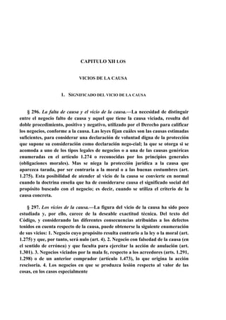 CAPITULO XII LOS

VICIOS DE LA CAUSA

1. SIGNIFICADO DEL VICIO DE LA CAUSA

§ 296. La falta de causa y el vicio de la causa.—La necesidad de distinguir
entre el negocio falto de causa y aquel que tiene la causa viciada, resulta del
doble procedimiento, positivo y negativo, utilizado por el Derecho para calificar
los negocios, conforme a la causa. Las leyes fijan cuáles son las causas estimadas
suficientes, para considerar una declaración de voluntad digna de la protección
que supone su consideración como declaración nego-cial; la que se otorga si se
acomoda a uno de los tipos legales de negocios o a una de las causas genéricas
enumeradas en el artículo 1.274 o reconocidas por los principios generales
(obligaciones morales). Mas se niega la protección jurídica a la causa que
aparezca tarada, por ser contraria a la moral o a las buenas costumbres (art.
1.275). Esta posibilidad de atender al vicio de la causa se convierte en normal
cuando la doctrina enseña que ha de considerarse causa el significado social del
propósito buscado con el negocio; es decir, cuando se utiliza el criterio de la
causa concreta.
§ 297. Los vicios de la causa.—La figura del vicio de la causa ha sido poco
estudiada y, por ello, carece de la deseable exactitud técnica. Del texto del
Código, y considerando las diferentes consecuencias atribuidas a los defectos
tenidos en cuenta respecto de la causa, puede obtenerse la siguiente enumeración
de sus vicios: 1. Negocio cuyo propósito resulta contrario a la ley o la moral (art.
1.275) y que, por tanto, será nulo (art. 4). 2. Negocio con falsedad de la causa (en
el sentido de errónea) y que faculta para ejercitar la acción de anulación (art.
1.301). 3. Negocios viciados por la mala fe, respecto a los acreedores (arts. 1.291,
1.298) o de un anterior comprador (artículo 1.473), lo que origina la acción
rescisoria. 4. Los negocios en que se produzca lesión respecto al valor de las
cosas, en los casos especialmente

 