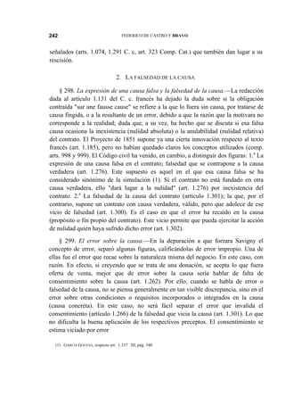 242

FEDERICO DE CASTRO Y BRAVO

señalados (arts. 1.074, 1.291 C. c, art. 323 Comp. Cat.) que también dan lugar a su
rescisión.
2. LA FALSEDAD DE LA CAUSA
§ 298. La expresión de una causa falsa y la falsedad de la causa.—La redacción
dada al artículo 1.131 del C. c. francés ha dejado la duda sobre si la obligación
contraída "sur une fausse cause" se refiere a la que lo fuera sin causa, por tratarse de
causa fingida, o a la resultante de un error, debido a que la razón que la motivara no
corresponde a la realidad; duda que, a su vez, ha hecho que se discuta si esa falsa
causa ocasiona la inexistencia (nulidad absoluta) o la anulabilidad (nulidad relativa)
del contrato. El Proyecto de 1851 supone ya una cierta innovación respecto al texto
francés (art. 1.185), pero no habían quedado claros los conceptos utilizados (comp.
arts. 998 y 999). El Código civil ha venido, en cambio, a distinguir dos figuras: 1.a La
expresión de una causa falsa en el contrato; falsedad que se contrapone a la causa
verdadera (art. 1.276). Este supuesto es aquel en el que esa causa falsa se ha
considerado sinónimo de la simulación (1). Si el contrato no está fundado en otra
causa verdadera, ello "dará lugar a la nulidad" (art. 1.276) por inexistencia del
contrato. 2.a La falsedad de la causa del contrato (artículo 1.301); la que, por el
contrario, supone un contrato con causa verdadera, válido, pero que adolece de ese
vicio de falsedad (art. 1.300). Es el caso en que el error ha recaído en la causa
(propósito o fin propio del contrato). Este vicio permite que pueda ejercitar la acción
de nulidad quien haya sufrido dicho error (art. 1.302).
§ 299. El error sobre la causa.—En la depuración a que forzara Savigny el
concepto de error, separó algunas figuras, calificándolas de error impropio. Una de
ellas fue el error que recae sobre la naturaleza misma del negocio. En este caso, con
razón. En efecto, si creyendo que se trata de una donación, se acepta lo que fuera
oferta de venta, mejor que de error sobre la causa sería hablar de falta de
consentimiento sobre la causa (art. 1.262). Por ello, cuando se habla de error o
falsedad de la causa, no se piensa generalmente en tan visible discrepancia, sino en el
error sobre otras condiciones o requisitos incorporados o integrados en la causa
(causa concreta). En este caso, no será fácil separar el error que invalida el
consentimiento (artículo 1.266) de la falsedad que vicia la causa (art. 1.301). Lo que
no dificulta la buena aplicación de los respectivos preceptos. El consentimiento se
estima viciado por error
(1) GARCÍA GOYENA, respecto art. 1.337 III, pág. 340.

 