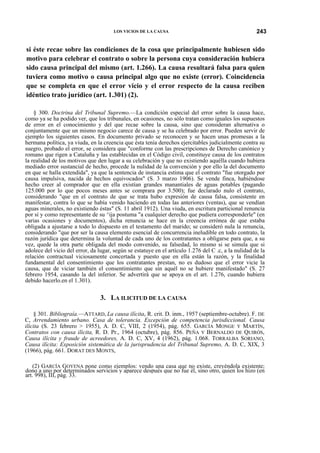 LOS VICIOS DE LA CAUSA

243

si éste recae sobre las condiciones de la cosa que principalmente hubiesen sido
motivo para celebrar el contrato o sobre la persona cuya consideración hubiera
sido causa principal del mismo (art. 1.266). La causa resultará falsa para quien
tuviera como motivo o causa principal algo que no existe (error). Coincidencia
que se completa en que el error vicio y el error respecto de la causa reciben
idéntico trato jurídico (art. 1.301) (2).
§ 300. Doctrina del Tribunal Supremo.—La condición especial del error sobre la causa hace,
como ya se ha podido ver, que los tribunales, en ocasiones, no sólo tratan como iguales los supuestos
de error en el conocimiento y del que recae sobre la causa, sino que consideran alternativa o
conjuntamente que un mismo negocio carece de causa y se ha celebrado por error. Pueden servir de
ejemplo los siguientes casos. En documento privado se reconocen y se hacen unas promesas a la
hermana política, ya viuda, en la creencia que ésta tenía derechos ejercitables judicialmente contra su
suegro, probado el error, se considera que "conforme con las prescripciones de Derecho canónico y
romano que rigen a Cataluña y las establecidas en el Código civil, constituye causa de los contratos
la realidad de los motivos que den lugar a su celebración y que no existiendo aquélla cuando hubiera
mediado error sustancial de hecho, procede la nulidad de la convención y por ello la del documento
en que se halla extendida", ya que la sentencia de instancia estima que el contrato "fue otorgado por
causa impulsiva, nacida de hechos equivocados" (S. 3 marzo 1906). Se vende finca, habiéndose
hecho creer al comprador que en ella existían grandes manantiales de aguas potables (pagando
125.000 por lo que pocos meses antes se comprara por 3.500); fue declarado nulo el contrato,
considerando "que en el contrato de que se trata hubo expresión de causa falsa, consistente en
manifestar, contra lo que se había venido haciendo en todas las anteriores (ventas), que se vendían
aguas minerales, no existiendo éstas" (S. 11 abril 1912). Una viuda, en escritura particional renuncia
por sí y como representante de su ^ija postuma "a cualquier derecho que pudiera corresponderle" (en
varias ocasiones y documentos), dicha renuncia se hace en la creencia errónea de que estaba
obligada a ajustarse a todo lo dispuesto en el testamento del marido; se consideró nula la renuncia,
considerando "que por ser la causa elemento esencial de concurrencia ineludible en todo contrato, la
razón jurídica que determina la voluntad de cada uno de los contratantes a obligarse para que, a su
vez, quede la otra parte obligada del modo convenido, su falsedad, lo mismo si se simula que si
adolece del vicio del error, da lugar, según se estatuye en el artículo 1.276 del C .c, a la nulidad de la
relación contractual viciosamente concertada y puesto que en ella están la razón, y la finalidad
fundamental del consentimiento que los contratantes prestan, no es dudoso que el error vicie la
causa, que de viciar también el consentimiento que sin aquél no se hubiere manifestado" (S. 27
febrero 1954, casando la del inferior. Se advertirá que se apoya en el art. 1.276, cuando hubiera
debido hacerlo.en el 1.301).

3. LA ILICITUD DE LA CAUSA
§ 301. Bibliograía.—ATTARD, La causa ilícitay R. crit. D. inm., 1957 (septiembre-octubre). F. DE
C, Arrendamiento urbano. Casa de tolerancia. Excepción de competencia jurisdiccional. Causa
ilícita (S. 23 febrero > 1955), A. D. C, VIII, 2 (1954), pág. 655. GARCÍA MONGE Y MARTÍN,
Contratos con causa ilícita, R. D. Pr., 1964 (octubre), pág. 856. PEÑA Y BERNALDO DE QUIRÓS,
Causa ilícita y fraude de acreedores, A. D. C, XV, 4 (1962), pág. 1.068. TORRALBA SORIANO,
Causa ilícita: Exposición sistemática de la jurisprudencia del Tribunal Supremo, A. D. C, XIX, 3
(1966), pág. 661. DORAT DES MONTS,
(2) GARCÍA GOYENA pone como ejemplos: vendo una casa que no existe, creyéndola existente;
dono a uno por determinados servicios y aparece después que no fue él, sino otro, quien los hizo (en
art. 998), III, pág. 33.

 