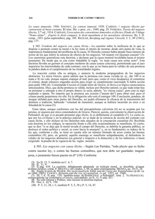 244

FEDERICO DE CASTRO Y BRAVO

La cause inmorale, 1956. SAIGNET, La contrat inmoral, 1939. CARRESI, // negozio illecito per
contrarietá al buon cosíame, Ri trim. Dir. e proc. civ., 1949, pág. 29. FERRARA, Teoría del negozio
illecito, 2.* ed., 1914. CARDAHI, Uexecution des conventions inmorales et illicites (Etude de VAdage
"Nemo utitur"... d'aprés le droit comparé, le droit musulmán et les moralistes chretiens), Re. I. D.
comp., 1951 (julio-septiembre), pág. 385. RIEZLER, Berufung auf eigenes Unrecht, J. J., 89 (1941),
pág. 177.
§ 302. Condena del negocio con causa ilícita.—La cuestión sobre la ineficacia de lo que se
dispone o promete contra la moral o la ley tiene el interés de mostrar, desde otro punto de vista, la
importancia fundamental del problema de la causa. El Derecho romano había dejado buen número de
textos de los que inferir la carencia de efectos de los negocios "ob turpem vel injustam causam" (3).
Los canonistas generalizan esta doctrina, y declaran que la causa inmoral invalidaba hasta el mismo
juramento. De modo que se cita como indudable la regla: "ex turpi causa non oritur actio". Esta
doctrina llevaba en germen el concepto moderno de causa (causa concreta), permitiendo que el juez
inquiriese las interioridades de cada contrato; con lo que ya no basta para la validez de una promesa
la palabra dada ni el cumplimiento de las formalidades legales.
La reacción contra ella es antigua, y anuncia la moderna propugnadora de los negocios
abstractos. La inicia Grocio, quien admite que la promesa con causa viciada (p. ej., dar 100 si se
mata a X) no vale, porque supone empujar al mal; pero que, como el vicio desaparece al cometerse
el crimen, desde entonces engendra acción para exigir su cumplimiento (asesinado X habrá acción
para pedir 100) (4). Comentando Cocceio el citado texto de Grocio, lo lleva a su lógica consecuencia
anticausalista. Dice, que dicha promesa es válida, incluso por Derecho natural, ya que nada torpe hay
en prometer y entregar a otro el propio dinero; lo sería, admite, "ex vitiosa causa", pero esto es algo
separado o aparte. No importa que la promesa sea ocasión ("ansam det") para obrar mal, pues el
crimen puede perpetrarse sin ella. En la obligación sólo está el entregar 100. Conclusión, pondera, de
insigne utilidad para otras partes del Derecho, así podrá afirmarse la eficacia de la transmisión del
dominio o tradición, habiendo ^voluntad de transmitir, aunque se hubiera incurrido en error o en
falsedad de la causa (5).
Estas ideas, aunque conformes con las del precapitalismo calvinista (6) no se aceptan por los
juristas, ni siquiera por otros comentadores de Grocio. Pareció, quizás, conveniente la observación de
Pufendorf, de que si es pecado prometer algo ilícito, lo es doblemente el cumplirlo (7). Lo cierto es,
que por los civilistas y en la práctica judicial, no se duda de la carencia de acción del contrato con
causa ilícita, y ello incluso en los Derechos más alejados de la concepción casualista (8). Recibida
esta doctrina en los códigos, la oposición frente a ella sólo ocasionalmente se manifiesta. Es cierto,
que se dice "si se deja que la moral invada el campo del Derecho, se debilita la garantía pública, se
destruye el orden político y social, se corre hacia la anarquía" y, en su fundamento, se induce de la
ley que, conforme a ella, se tiene en cuenta sólo un número limitado de actos contra las buenas
costumbres (9); pero, en general, aquella enemiga se manifiesta solapadamente, al defenderse la
validez de los negocios abstractos (en general o respecto a la donación) y de los indirectos, o hasta
exigiendo la prueba de la vigencia de las reglas morales.

§ 303. Los negocios con causa ilícita.—Según Las Partidas, "todo pleyto que es fecho
contra nuestra ley, o contra las buenas costumbres, que non debe ser guardado; maguer
pena, o juramento fuesse puesto en él" (10). Conforme
(3) En D. 15, 5; también en C. 4, 7.
(4) II, 11, 9.
(5) II, pág. 634. La cuestión, debidamente planteada en teología moral, se desorbita al pasar
al plano jurídico; comp. P. MOLINA y allí citados, 2, 94; ya antes extensamente, MEDINA, qu. 19-21, 28.
(6) Según la tesis de WEBER, Die protestantische Éthik und der Geist der Kapitalismus (p.ub. ya
en 1904, 1905); TAWNEY, Religión and the rise of capiíalism, 1» ed. 1922, ed. 1948.
(7) III, 7, 6, II, pág. 139; también notas de BARBEYRAC a Pufendorf, nota 2. Ya HEINECCIO,
enérgicamente en comentario a Grocio, criticándolo, en II, 11, 9, pág. 421.
(8) Ño sólo Domat y Pothier, sino incluso la doctrina inglesa.
(9) Huc, I, §§ 9, 194.
(10) P. 5, 11, 28, i. f.; también P. 5, 5, 38 y P. 5, 14, 47.

 