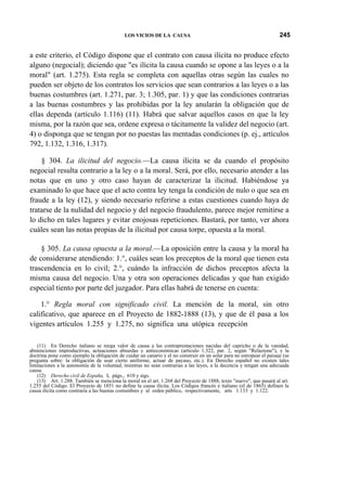 LOS VICIOS DE LA CAUSA

245

a este criterio, el Código dispone que el contrato con causa ilícita no produce efecto
alguno (negocial); diciendo que "es ilícita la causa cuando se opone a las leyes o a la
moral" (art. 1.275). Esta regla se completa con aquellas otras según las cuales no
pueden ser objeto de los contratos los servicios que sean contrarios a las leyes o a las
buenas costumbres (art. 1.271, par. 3; 1.305, par. 1) y que las condiciones contrarias
a las buenas costumbres y las prohibidas por la ley anularán la obligación que de
ellas dependa (artículo 1.116) (11). Habrá que salvar aquellos casos en que la ley
misma, por la razón que sea, ordene expresa o tácitamente la validez del negocio (art.
4) o disponga que se tengan por no puestas las mentadas condiciones (p. ej., artículos
792, 1.132, 1.316, 1.317).
§ 304. La ilicitud del negocio.—La causa ilícita se da cuando el propósito
negocial resulta contrario a la ley o a la moral. Será, por ello, necesario atender a las
notas que en uno y otro caso hayan de caracterizar la ilicitud. Habiéndose ya
examinado lo que hace que el acto contra ley tenga la condición de nulo o que sea en
fraude a la ley (12), y siendo necesario referirse a estas cuestiones cuando haya de
tratarse de la nulidad del negocio y del negocio fraudulento, parece mejor remitirse a
lo dicho en tales lugares y evitar enojosas repeticiones. Bastará, por tanto, ver ahora
cuáles sean las notas propias de la ilicitud por causa torpe, opuesta a la moral.
§ 305. La causa opuesta a la moral.—La oposición entre la causa y la moral ha
de considerarse atendiendo: 1.°, cuáles sean los preceptos de la moral que tienen esta
trascendencia en lo civil; 2.°, cuándo la infracción de dichos preceptos afecta la
misma causa del negocio. Una y otra son operaciones delicadas y que han exigido
especial tiento por parte del juzgador. Para ellas habrá de tenerse en cuenta:
1.° Regla moral con significado civil. La mención de la moral, sin otro
calificativo, que aparece en el Proyecto de 1882-1888 (13), y que de él pasa a los
vigentes artículos 1.255 y 1.275, no significa una utópica recepción
(11) En Derecho italiano se niega valor de causa a las contraprestaciones nacidas del capricho o de la vanidad,
abstenciones improductivas, actuaciones absurdas y antieconómicas (artículo 1.322, par. 2, según "Relazione"), y la
doctrina pone como ejemplo la obligación de cuidar un canario y el no construir en un solar para no estropear el paisaje (se
pregunta sobre: la obligación de usar cierto uniforme, actuar de payaso, etc.). En Derecho español no existen tales
limitaciones a la autonomía de la voluntad, mientras no sean contrarias a las leyes, a la decencia y tengan una adecuada
causa.
(12) Derecho civil de España, I, págs., 610 y sigs.
(13) Art. 1.288. También se menciona la moral en el art. 1.268 del Proyecto de 1888, texto "nuevo", que pasará al art.
1.255 del Código. El Proyecto de 1851 no define la causa ilícita. Los Códigos francés e italiano (el de 1865) definen la
causa ilícita como contraria a las buenas costumbres y al orden público, respectivamente, arts 1.133 y 1.122.

 