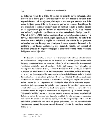 246

FEDERICO DE CASTRO Y BRAVO

de todas las reglas de la Etica. El Código no concede mayor influencia a los
dictados de la Moral que el Derecho anterior; más bien la reduce en favor de la
seguridad comercial, por ejemplo, al derogar la rescisión por lesión en más de la
mitad del justo precio (14). Ha de pensarse que fue por razones de estilo por lo
que se prefirió el término "moral"; pero sin cambiar con ello el sentido propio
de las disposiciones que les sirvieron de antecedentes (15), o sea, el de "buenas
costumbres", empleado repetidamente en otros artículos del Código (arts. 11,
792, 1.116, 1.271, 1.316). Las buenas costumbres hacen referencia a la moral y, a
la vez, a la consideración social, según aquélla, de las conductas. Se trata de la
conducta moral exigible y exigida en la normal convivencia de las personas
estimadas honestas. De aquí que el estigma de causa opuesta a la moral, o de
contraria a las buenas costumbres, será merecido cuando, por inmoral, el
resultado práctico del negocio lo repugne la conciencia social y ella lo considere
indigno de amparo jurídico.
2.° Carácter inmoral de la causa. La jurisprudencia ha utilizado los términos
de incorporación e integración de los motivos en la causa, precisamente para
designar la manera cómo los negocios típicos (p. ej., una donación o una venta)
resultaban afectados por el carácter ilícito del negocio (por ejemplo, en
recompensa de servicios ilícitos, de casa de lenocinio). A tal efecto, se considera
el negocio de modo realista, sin abstraerlo como un esquema jurídico-formal (p.
ej., si se trata de una donación o una venta, estimando indiferente todo lo demás)
de su significado y resultado práctico (el para qué ilícito). Resultarán entonces
indiferentes los móviles, deseos y expectativas que hayan impulsado a una o
ambas partes (p. ej., esperanza de conseguir algo ilícito mediante regalos,
propósito del que compra de instalar una empresa de lenocinio) mientras no
trasciendan a dar sentido al negocio. Lo que puede resultar unas veces directa o
inmediatamente del objeto o condiciones del negocio (p. ej., asesinar, "tongo",
"dicotomía" médica); otras, el carácter inmoral se revela en alguna peculiaridad
de los requisitos del mismo, por ejemplo, cantidad (precio mayor, por venderse
como casa de lenocinio en activo; menor, como de receptador) o calidad de la
prestación (instalación de casa de juego prohibido), de las circunstancias
(préstamo en casa de juego para seguir jugando) y hasta del propósito mediato
ilícito, pero

(14) Comp. Nov. 10, 9, 2 y 3.
(15) C. 2, 3, 6; P. 5, 8, 28.

 