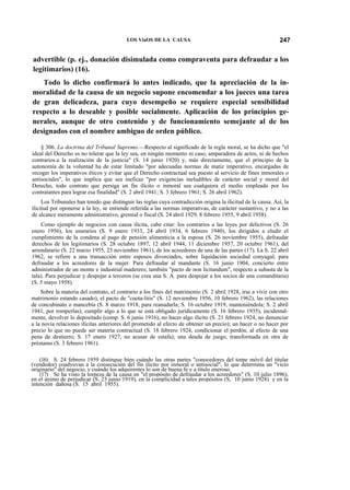 LOS ViaOS DE LA CAUSA

247

advertible (p. ej., donación disimulada como compraventa para defraudar a los
legitimarios) (16).
Todo lo dicho confirmará lo antes indicado, que la apreciación de la inmoralidad de la causa de un negocio supone encomendar a los jueces una tarea
de gran delicadeza, para cuyo desempeño se requiere especial sensibilidad
respecto a lo deseable y posible socialmente. Aplicación de los principios generales, aunque de otro contenido y de funcionamiento semejante al de los
designados con el nombre ambiguo de orden público.
§ 306. La doctrina del Tribunal Supremo.—Respecto al significado de la regla moral, se ha dicho que "el
ideal del Derecho es no tolerar que la ley sea, en ningún momento ni caso, amparadora de actos, ni de hechos
contrarios.a la realización de la justicia" (S. 14 junio 1920) y, más directamente, que el principio de la
autonomía de la voluntad ha de estar limitado "por adecuadas normas de matiz imperativo, encargadas de
recoger los imperativos éticos y evitar que el Derecho contractual sea puesto al servicio de fines inmorales o
antisociales", lo que implica que sea ineficaz "por exigencias ineludibles de carácter social y moral del
Derecho, todo contrato que persiga un fin ilícito o inmoral sea cualquiera el medio empleado por los
contratantes para lograr esa finalidad" (S. 2 abril 1941; S. 3 febrero 1961; S. 26 abril 1962).
Los Tribunales han tenido que distinguir las reglas cuya contradicción origina la ilicitud de la causa. Así, la
ilicitud por oponerse a la ley, se entiende referida a las normas imperativas, de carácter sustantivo, y no a las
de alcance meramente administrativo, gremial o fiscal (S. 24 abril 1929, 8 febrero 1955, 9 abril 1958).
Como ejemplo de negocios con causa ilícita, cabe citar: los contrarios a las leyes por delictivos (S. 26
enero 1956), los usurarios (S. 9 enero 1933, 24 abril 1934, 6 febrero 1940), los dirigidos a eludir el
cumplimiento de la condena al pago de pensión alimenticia a la esposa (S. 26 noviembre 1955), defraudar
derechos de los legitimarios (S. 28 octubre 1897, 12 abril 1944, 11 diciembre 1957, 20 octubre 1961), del
arrendatario (S. 22 marzo 1955, 23 noviembre 1961), de los acreedores de una de las partes (17). La S. 22 abril
1962, se refiere a una transacción entre esposos divorciados, sobre liquidación sociedad conyugal, para
defraudar a los acreedores de la mujer. Para defraudar al mandante (S. 16 junio 1904, concierto entre
administrador de un monte e industrial maderero; también "pacto de non licitandum", respecto a subasta de la
tala). Para perjudicar y despojar a terceros (se crea una S. A. para despojar a los socios de una comanditaria)
(S. 5 mayo 1958).
Sobre la materia del contrato, el contrario a los fines del matrimonio (S. 2 abril 1928, irse a vivir con otro
matrimonio estando casado), el pacto de "cuota-litis" (S. 12 noviembre 1956, 10 febrero 1962), las relaciones
de concubinato o mancebía (S. 8 marzo 1918, para reanudarla; S. 16 octubre 1919, manteniéndola; S. 2 abril
1941, por romperlas); cumplir algo a lo que se está obligado jurídicamente (S. 16 febrero 1935), incidentalmente, devolver lo depositado (comp. S. 6 junio 1916), no hacer algo ilícito (S. 21 febrero 1924, no denunciar
a la novia relaciones ilícitas anteriores del prometido al efecto de obtener un precio); un hacer o no hacer por
precio lo que no puede ser materia contractual (S. 18 febrero 1924, condicionar el perdón, al efecto de una
pena de destierro; S. 17 enero 1927, no acusar de estafa); una deuda de juego, transformada en otra de
préstamo (S. 3 febrero 1961).
(16) S. 24 febrero 1959 distingue bien cuándo las otras partes "conocedores del torpe móvil del titular
(vendedor) coadyuvan a la consecución del fin ilícito por inmoral o antisocial", lo que determina un "vicio
originario" del negocio, y cuándo los adquirentes lo son de buena fe y a título oneroso.
(17) Se ha visto la torpeza de la causa en "el propósito de defraudar a los acreedores" (S. 10 julio 1896),
en el ánimo de perjudicar (S. 23 junio 1919), en la complicidad a tales propósitos (S, 10 junio 1928) y en la
intención dañosa (S. 15 abril 1955).

 