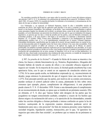 248

FEDERICO DE CASTRO Y BRAVO

Se considera cuestión de Derecho y por tanto cabe la casación, por el cauce del número primero
del artículo 1.697 L. E. C, lo referente a la calificación de inmoral de la causa (S. 24 febrero 1930, 2
abril 1941, 22 marzo 1955). Es cuestión de hecho, lo referente a la existencia y circunstancias de los
datos de los que se induce la inmoralidad.
Los Tribunales y, en especial, el Tribunal Supremo, tienen la alta e ineludible misión de
contrastar de oficio, qué reglas han de aplicarse para decidir si un acto o contrato es contrario a la
moral o a las buenas costumbres. Sin embargo, se ha dicho, "que constreñidos los tribunales a aplicar
como preceptos legales los dictados de la moral, su primera tarea, como la de todo intérprete de un
mandato, es la de determinar con precisión los términos de éste, por lo que no tratándose de ninguno
legislativo, se precisa que los fije a virtud de prueba por las partes, caso de Derecho extranjero, de
costumbre jurídica, o de usos locales o del lugar o en atención a la unánime o dominante opinión
humana" (S. 13 octubre 1960). Frases poco meditadas y contrarias a los fundamentos de nuestro
ordenamiento jurídico (art. 6.°) y a lo repetidamente sostenido por el mismo Tribunal Supremo.
Entendidas literalmente, significarían que las reglas de la moral, las que manda tener en cuenta la ley,
son tan desconocidas para el Juzgador como las leyes más exóticas o los usos más escondidos. Esta
despreocupación respecto al deber de conocer y de aplicar las reglas de la Moral, no parece
justificable; las palabras acotadas pudieran explicarse por la especialidad del caso decidido, en el que
la conducta inmoral acusada no incide en la rela-.ción jurídica de que se trataba (el propietario pide la
resolución del arrendamiento de un piso, porque el inquilino vive en él con su hija adulterina y la
madre de ésta, observando externamente una conducta de toda correción; se trataba de interpretar la
frase "actividades inmorales" del artículo 114, causa 8.a, L. A. U,),

§ 307. La prueba de la ilicitud.*—Cuando lo ilícito de la causa se muestra a las
claras, los Jueces y demás funcionarios (p. ej., Notarios, Registradores, Abogados del
Estado) habrán de tenerla en cuenta de oficio y no conceder eficacia negocial al
negocio así viciado. En la mayoría de los casos, la ilicitud queda encubierta baj o una
apariencia lícita, con lo que se estará en un supuesto de simulación relativa (art.
1.276). Si la causa queda oculta, no habiéndose expresado (p. ej., reconocimiento de
deuda), juega entonces la presunción de que el negocio tiene una causa lícita (art.
1.277). Este precepto permite que las partes, por motivos de su común conveniencia,
puedan soslayar el control judicial sobre la causa, planteando la litis sobre otros
extremos (por ejemplo, plazos, cumplimiento de obligaciones). A este propósito
puede citarse S. T. S. 13 diciembre 1958. Frente a una demanda para el cumplimiento
de un reconocimiento de deuda, se opuso que se trataba de un préstamo usurario. Ello
no obstante, el T. S. dice que "parece haber sido designio de las partes que los
juzgadores no tengan conocimiento acabado, completo y exacto de los hechos que
dieron origen a la reclamación del actor y a la oposición de los demandados, estando
todos los escritos dirigidos a formar profunda e intensa confusión en quien la ha de
resolver, sustrayendo de la exposición cuantos elementos pudieran servir de
fundamento para una y otra posición" (la Sala de instancia presenta varias hipótesis:
sociedad irregular, liquidación cuentas, transacción), por lo que, "al ignorarse los
negocios que entre ellos han existido", no probarse que se tratase de un préstamo ni
que

 
