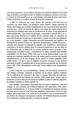 LOS ViaOS DE LA CAUSA

249

éste fuese usurario, y al no haberse opuesto otra tacha de ilicitud de la causa
(que no hubiera convenido revelar si, también en hipótesis extrañas a este caso,
se tratase de actos punibles, p. ej., contrabando, infracción de leyes sobre tasas,
tráfico de divisas), se condena al pago de la deuda reconocida.
§ 308. La ineficacia por causa ilícita,—El artículo 1.275 dice que los
contratos con causa ilícita "no producen efecto alguno". Regla conforme al
sistema del Código, que requiere implícitamente una causa lícita para que haya
contrato (art. 1.261). Se habrán de aplicar, por tanto, las reglas propias de la
ineficacia por nulidad; entre ellas, la de declararse de oficio. Se ha enseñado de
modo inmejorable: "que si bien en principio, y acatando el artículo 359 L. E. C,
para que pueda decretarse la nulidad de los contratos debe ser solicitada en
adecuada forma por la parte que la pretenda y a quien sus efectos perjudiquen,
no es tan absoluto y rígido el precepto procesal mencionado que impida a los
Tribunales de Justicia el hacer las oportunas declaraciones, cuando los pactos y
cláusulas que integran el contenido de aquéllos sean manifiesta y notoriamente
contrarios a la moral o ilícitos, pues lo contrario conduciría a que los fallos de
los Tribunales, por el silencio de las partes, pudieran tener su apoyo y base
fundamental en hechos torpes y constitutivos de delito, absurdo ético-jurídico
inadmisible" (S. 29 marzo 1932). Sólo que la causa ilícita, debido a que ella
supone una conducta culpable (de una o de ambas partes), acarrea una sanción
complementaria; la de que ninguna de las partes (si ambas culpables) tiene
acción frente a la otra y que la culpable no puede reclamar lo que hubiera
entregado ni pedir el cumplimiento de lo que hubiera prometido por el contrato
(arts. 1.305, 1.306). Recogiéndose así la regla "nemo auditur suam turpitudinem
allegans".
§ 309. Confusión con la anulabilidad.—Quizás sea conveniente advertir de
una antigua confusión, originada al incluirse en un mismo capítulo, rotulado
"de la nulidad de los contratos", dos tipos o sistemas diferentes de ineficacia.
Una consideración apresurada del artículo 1.301 puede hacer pensar que la
limitación a cuatro años para la acción de nulidad se aplica a todos los supuestos
de nulidad regulados en dicho capítulo VI.
Esta opinión, certeramente desechada por los autores modernos, encontró
acogida en una sentencia del Tribunal Supremo (30 septiembre 1929; antes,
aunque incidentalmente, S. 13 marzo 1920). Los tribunales de instancia estiman
probado que la venta de unas fincas fue simulada, como hecha a favor de unos
amigos, para sustraerlas a la acción de los acreedores; con la consecuencia de
que habían de entregarse al supuesto vendedor. El Tribunal Supremo (casando
la de instancia), considerando que se trataba de nulidad

 